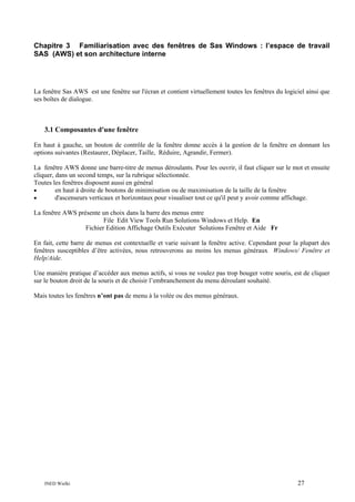 Chapitre 3 Familiarisation avec des fenêtres de Sas Windows : l’espace de travail
SAS (AWS) et son architecture interne

La fenêtre Sas AWS est une fenêtre sur l'écran et contient virtuellement toutes les fenêtres du logiciel ainsi que
ses boîtes de dialogue.

3.1 Composantes d'une fenêtre
En haut à gauche, un bouton de contrôle de la fenêtre donne accès à la gestion de la fenêtre en donnant les
options suivantes (Restaurer, Déplacer, Taille, Réduire, Agrandir, Fermer).
La fenêtre AWS donne une barre-titre de menus déroulants. Pour les ouvrir, il faut cliquer sur le mot et ensuite
cliquer, dans un second temps, sur la rubrique sélectionnée.
Toutes les fenêtres disposent aussi en général
•
en haut à droite de boutons de minimisation ou de maximisation de la taille de la fenêtre
•
d'ascenseurs verticaux et horizontaux pour visualiser tout ce qu'il peut y avoir comme affichage.
La fenêtre AWS présente un choix dans la barre des menus entre
File Edit View Tools Run Solutions Windows et Help. En
Fichier Edition Affichage Outils Exécuter Solutions Fenêtre et Aide Fr
En fait, cette barre de menus est contextuelle et varie suivant la fenêtre active. Cependant pour la plupart des
fenêtres susceptibles d’être activées, nous retrouverons au moins les menus généraux Windows/ Fenêtre et
Help/Aide.
Une manière pratique d’accéder aux menus actifs, si vous ne voulez pas trop bouger votre souris, est de cliquer
sur le bouton droit de la souris et de choisir l’embranchement du menu déroulant souhaité.
Mais toutes les fenêtres n’ont pas de menu à la volée ou des menus généraux.

INED Wielki

27

 