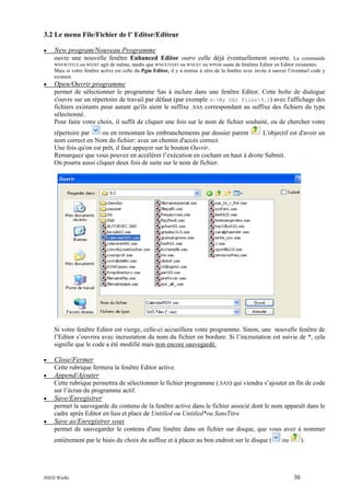 3.2 Le menu File/Fichier de l’ Editor/Editeur
•

New program/Nouveau Programme
ouvre une nouvelle fenêtre Enhanced Editor outre celle déjà éventuellement ouverte. La commande
WNEWTITLE ou WEDIT

agit de même, tandis que WNEXTEDIT ou WNEXT ou WPGM saute de fenêtres Editor en Editor existantes.
Mais si votre fenêtre active est celle du Pgm Editor, il y a remise à zéro de la fenêtre avec invite à sauver l’éventuel code y
existant.

•

Open/Ouvrir programme
permet de sélectionner le programme Sas à inclure dans une fenêtre Editor. Cette boîte de dialogue
s'ouvre sur un répertoire de travail par défaut (par exemple d:My SAS Files9.2) avec l'affichage des
fichiers existants pour autant qu'ils aient le suffixe .SAS correspondant au suffixe des fichiers du type
sélectionné.
Pour faire votre choix, il suffit de cliquer une fois sur le nom de fichier souhaité, ou de chercher votre
ou en remontant les embranchements par dossier parent
L'objectif est d'avoir un
répertoire par
nom correct en Nom du fichier: avec un chemin d'accès correct.
Une fois qu'on est prêt, il faut appuyer sur le bouton Ouvrir.
Remarquez que vous pouvez en accélérer l’exécution en cochant en haut à droite Submit.
On pourra aussi cliquer deux fois de suite sur le nom de fichier.

Si votre fenêtre Editor est vierge, celle-ci accueillera votre programme. Sinon, une nouvelle fenêtre de
l’Editor s’ouvrira avec incrustation du nom du fichier en bordure. Si l’incrustation est suivie de *, cela
signifie que le code a été modifié mais non encore sauvegardé.
•

Close/Fermer
Cette rubrique fermera la fenêtre Editor active.

•

Append/Ajouter
Cette rubrique permettra de sélectionner le fichier programme (.SAS) qui viendra s’ajouter en fin de code
sur l’écran du programme actif.

•

Save/Enregistrer
permet la sauvegarde du contenu de la fenêtre active dans le fichier associé dont le nom apparaît dans le
cadre après Editor en lieu et place de Untitled ou Untitled*ou SansTitre

•

Save as/Enregistrer sous
permet de sauvegarder le contenu d'une fenêtre dans un fichier sur disque, que vous avez à nommer
entièrement par le biais du choix du suffixe et à placer au bon endroit sur le disque (

INED Wielki

ou

).

30

 