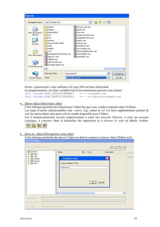 Ecrire « passwexcel » sera suffisant si le type SAS est bien sélectionné.
En programmation, ces deux variables Sas d’environnement peuvent vous éclairer
%put %sysget(SAS_EXECFILENAME);
%put %sysget(SAS_EXECFILEPATH);
•

== > nouvpgm92.sas
== > d:tabsasnouvpgm92.sas

Open object/Ouverture objet
Cette rubrique permettra de sélectionner l’objet Sas que vous voudrez importer dans l’Editeur.
Les types d’entrée sélectionnables sont source, log, output et scl. Un item supplémentaire permet de
voir les autres objets sans pour cela les rendre disponible pour l’Editor.
Les 4 boutons-poussoirs servent respectivement à créer une nouvelle librairie, à créer un nouveau
catalogue, à remonter dans la hiérarchie des répertoires et à alterner le style de détails visibles.

•

Save as object/Enregistrer sous objet
Cette rubrique permettra de sauver l’objet sas dont le contenu se trouve dans l’Editor actif.

INED Wielki

31

 