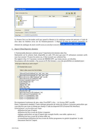 Le bouton Save ne deviendra actif que quand la librairie et le catalogue auront été précisés à l’aide de
clics dans les fenêtres et/ou sur les boutons-poussoir. L’objectif est bien de pouvoir construire un
élément de catalogue du style nomlib.nomcat.nomobjet.nomentry
•

Import Data/Importer données
L’Ined possède plusieurs solutions pour l’importation de données dans Sas.
Stattransfer est la solution Ined, disponible en salle 330 ainsi que pour 25 utilisateurs nommés actifs
sous leur session ! Et pour les autres cas, il faut recourir aux solutions Sas.
Par rapport à Sas v9, l’ancienne version de DBMSCOPY, qui traine encore, est obsolète.
Sas propose celle du module « Sas access to Pc file formats » avec des possibilités en standard pour :

On remarquera la présence de spss, stata, Excel2007 (.xlsx…) et Access 2007 (.accdb).
Outre l’importation standard, l’autre rubrique permettra de traiter des fichiers à structure particulière que
vous décrirez pas à pas et champ par champ à l’aide du dispositif EFI (External file Interface).
Généralement, on procédera par étape
-définition du type d’import
-définition du lieu et nom du fichier à importer
-réglages particuliers au type d’import (par exemple feuille, sous table, options etc.)
-définition du lieu et nom de la future table sas
-éventuellement définition du lieu et nom du fichier programme txt généré récupérant le code
-lancement final de l’import

INED Wielki

32

 