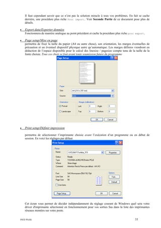 Il faut cependant savoir que ce n’est pas la solution miracle à tous vos problèmes. En fait se cache
derrière, une procédure plus riche Proc import. Voir Seconde Partie de ce document pour plus de
détails.
•

Export data/Exporter données
Fonctionnera de manière analogue au point précédent et cache la procédure plus riche proc export.

•

Page setup/Mise en page
permettra de fixer la taille du papier (A4 ou autre chose), son orientation, les marges éventuelles de
précaution et un éventuel dispositif physique autre qu’automatique. Les marges définies viendront en
déduction de l’espace disponible pour le calcul des linesize / pagesize compte tenu de la taille de la
fonte choisie. Tous ces choix se font avant toute soumission future du programme

•

Print setup/Définir impression
permettra de sélectionner l’imprimante choisie avant l’exécution d’un programme ou en début de
session. En voici les réglages par défaut.

Cet écran vous permet de décider indépendamment du réglage courant de Windows quel sera votre
driver d'imprimante sélectionné en fonctionnement pour vos sorties Sas dans la liste des imprimantes
réseaux montées sur votre poste.
INED Wielki

33

 