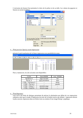 L’activation du bouton Font permettra le choix de la police et de sa taille. Les valeurs du pagesize et
linesize en seront modifiées.

•

Print preview/Aperçu avant impression
présente la prévisualisation de la future impression avec possibilité de zoom

Pour y manœuvrer, les clés suivantes sont disponibles :
CLES
Pg Down
Pg Up
CTRL + Pg Down
CTRL + Pg Up
CTRL + Home
CTRL + End/Fin

•

hors ZOOM
page suivante
page précédente
première page
dernière page

avec ZOOM
bas
haut
droite
gauche
-

Print/Imprimer
vous ouvre une boîte de dialogue permettant de préciser la destination par défaut de vos impressions
ordinaires ainsi que le mode d’impression du texte de la fenêtre (active par défaut) : impression directe
le plus souvent, impression dans un fichier texte ou création d’une image bitmap / graphique.

INED Wielki

34

 