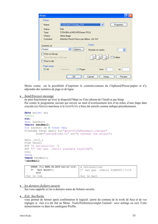 Moins connu est la possibilité d’imprimer le contents/contenu du Clipboard/Presse-papier et d’y
adjoindre des numéros de page et de ligne.
•

Send/Envoyer message
ne peut fonctionner qu’avec le dispositif Mapi ou Vim (absent de l’Ined) et pas Smtp.
Par contre le programme suivant qui envoie un mail d’avertissement lors d’un échec d’une étape data
cruciale (ici fictive) marchera si le SASV9.CFG a bien été enrichi comme indiqué précédemment.
data aa;set xx;
*test;
run;
%put &syserr;
%macro sendmail;
%if &syserr ne 0 %then %do;
filename fatal email to="qwow-62zfa@myamail.comique"
from="ixelxx@ined.fr" su="à nouveau une erreur";
data _null_;
FILE fatal;
PUT 'à retravailler ';
PUT "C' est pas résolu &sysdate &systime";
run;
%end;
%mend sendmail;
%sendmail;
ERROR: FILE WORK.XX.DATA DOES NOT EXIST.
71
%put &syserr;
1012

Sur la log

•

à retravailler
C' est pas résolu 03SEP09 17:19
Sur le mail

les derniers fichiers ouverts
Sas vous rappelle ici les n derniers noms de fichiers ouverts.

•

Exit Sas/Sortie
vous permet de fermer après confirmation le logiciel. (perte du contenu de la work de Sas) et de vos
réglages si rien n’a été fait au Menu Tools/Preferences/onglet General : save settings on exit. Cette
mémorisation va dans les catalogues Profile.

INED Wielki

35

 