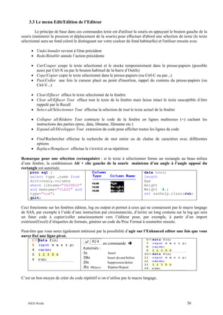 3.3 Le menu Edit/Edition de l’Editeur
Le principe de base dans ces commandes texte est d'utiliser la souris en appuyant le bouton gauche de la
souris (maintenir la pression et déplacement de la souris) pour effectuer d'abord une sélection de texte (le texte
sélectionné aura un fond coloré le distinguant sur votre couleur de fond habituelle) et l'utiliser ensuite avec
• Undo/Annuler revient à l'état précédent
• Redo/Rétablir annule l’action précédente
• Cut/Couper coupe le texte sélectionné et le stocke temporairement dans le presse-papiers (possible
aussi par Ctrl-X ou par le bouton habituel de la barre d’Outils)
• Copy/Copier copie le texte sélectionné dans le presse-papiers (ou Ctrl-C ou par...)
• Past/Coller une fois le curseur placé au point d'insertion, rappel du contenu du presse-papiers (ou
Ctrl-V...)
• Clear/Effacer efface le texte sélectionné de la fenêtre
• Clear all/Effacer Tout efface tout le texte de la fenêtre mais laisse intact le texte susceptible d’être
rappelé par le Recall
• Select all/Sélectionner Tout effectue la sélection de tout le texte actuel de la fenêtre
• Collapse all/Réduire Tout contracte le code de la fenêtre en lignes maîtresses (+) cachant les
instructions des parties (proc, data, libname, filename etc.)
• Expand all/Développer Tout extension du code pour afficher toutes les lignes de code
• Find/Rechercher effectue la recherche de mot entier ou de chaîne de caractères avec différentes
options
• Replace/Remplacer effectue le CHANGE et sa répétition
Remarque pour une sélection rectangulaire : si le texte à sélectionner forme un rectangle au beau milieu
d’une fenêtre, la combinaison Alt + clic gauche de la souris maintenu d’un angle à l’angle opposé du
rectangle est autorisée.
proc sql ;
select type ,name from
dictionary.columns
where libname="SASHELP"
and memname="CLASS" and
type="num";
quit;

data nouv;
length
Age
Height
Weight 4.;
set sashelp.class;run;

Ceci fonctionne sur les fenêtres éditeur, log ou output et permet à ceux qui ne connaissent pas le macro langage
de SAS, par exemple à l’aide d’une instruction put circonstanciée, d’écrire un long contenu sur la log qui sera
un futur code à copier/coller astucieusement vers l’éditeur pour, par exemple, à partir d’un import
extérieur(Excel) d’étiquettes de formats, générer un code du Proc Format à soumettre ensuite.
Peut-être que vous serez également intéressé par la possibilité d’agir sur l’Enhanced editor une fois que vous
aurez fixé une ligne pivot.
en commande
Autorisés :
:In
:IBn
:Dn
:Rn mlignes

Insert
Insert devant/before
Suppression/delete
Répéter/Repeat

C’est un bon moyen de créer du code répétitif si on n’utilise pas le macro langage.

INED Wielki

36

 