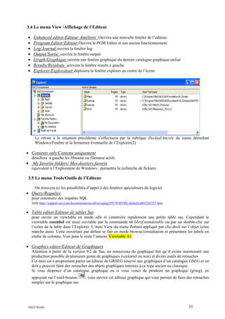 3.4 Le menu View /Affichage de l’Editeur
•
•
•
•
•
•
•

Enhanced editor/Editeur Amélioré Ouvrira une nouvelle fenêtre de l’éditeur.
Program Editor/Editeur Ouvrira le PGM Editor et son ancien fonctionnement
Log/Journal ouvrira la fenêtre log
Output/Sortie ouvrira la fenêtre output
Graph/Graphique ouvrira une fenêtre graphique du dernier catalogue graphique utilisé
Results/Résultats activera la fenêtre results à gauche
Explorer/Explorateur déploiera la fenêtre explorer au centre de l’écran

Le retour à la situation précédente s’effectuera par la rubrique Docked/Ancrée du menu déroulant
Windows/Fenêtre et la fermeture éventuelle de l’Explorer(2)

• Contents only/Contenu uniquement
détaillera à gauche les libname ou filename actifs

• My favorite folders/ Mes dossiers favoris
équivalent à l’Explorateur de Windows : permettra la recherche de fichiers

3.5 Le menu Tools/Outils de l’Editeur
On trouvera ici les possibilités d’appel à des fenêtres spécialisées du logiciel

• Query/Requêtes
pour construire des requêtes SQL
voir http://support.sas.com/documentation/cdl/en/sqlug/59570/HTML/default/a002282257.htm

• Table editor/Editeur de tables Sas
pour ouvrir un viewtable en mode edit et construire rapidement une petite table sas. Cependant le
viewtable essentiel est aussi ouvrable par la commande vt libref.nomdetable ou par un double-clic sur
l’icône de la table dans l’Explorer. L’item View du menu flottant appliqué par clic-droit sur l’objet icône
marche aussi. Cette ouverture par défaut se fait en mode browse/consultation et présentera les labels en
entête de colonne. Voir pour le reste l’annexe Viewtable A1

• Graphics editor/Editeur de Graphiques
Attention à partir de la version 9.2 de Sas, un renouveau du graphique fait qu’il existe maintenant une
production possible de plusieurs genre de graphiques (vectoriel ou non) et divers outils de retouches
Cet item est à proprement parler un éditeur de GRSEG réservé aux graphiques d’un catalogue GSEG et on
doit y pouvoir faire des retoucher des objets graphiques internes à ce type ancien ou classique.
Si vous disposez d’un catalogue graphique ou si vous venez de produire un graphique (grseg), en
appuyant sur l’outil-bouton
simples sur le graphique sas.

INED Wielki

, vous ouvrez cet éditeur graphique qui vous permet de faire des retouches

37

 