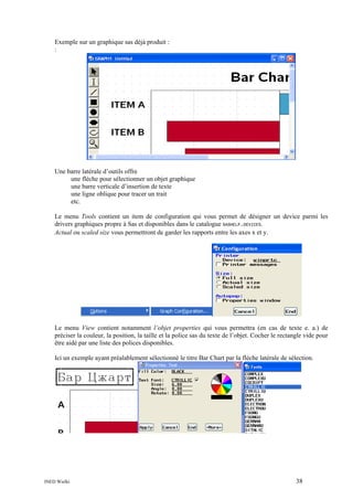 Exemple sur un graphique sas déjà produit :
:

Une barre latérale d’outils offre
une flèche pour sélectionner un objet graphique
une barre verticale d’insertion de texte
une ligne oblique pour tracer un trait
etc.
Le menu Tools contient un item de configuration qui vous permet de désigner un device parmi les
drivers graphiques propre à Sas et disponibles dans le catalogue SASHELP.DEVICES.
Actual ou scaled size vous permettront de garder les rapports entre les axes x et y.

Le menu View contient notamment l’objet properties qui vous permettra (en cas de texte e. a.) de
préciser la couleur, la position, la taille et la police sas du texte de l’objet. Cocher le rectangle vide pour
être aidé par une liste des polices disponibles.
Ici un exemple ayant préalablement sélectionné le titre Bar Chart par la flèche latérale de sélection.

INED Wielki

38

 