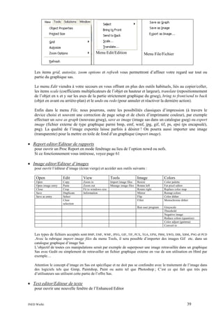 Menu Edit/Edition

Menu File/Fichier

Les items grid, autosize, zoom options et refresh vous permettront d’affiner votre regard sur tout ou
partie du graphique sas.
Le menu Edit viendra à votre secours en vous offrant en plus des outils habituels, liés au copier/coller,
les items scale (coefficients multiplicateurs de l’objet en hauteur et largeur), translate (repositionnement
de l’objet en x et y sur les axes de la partie strictement graphique du grseg), bring to front/send to back
(objet en avant ou arrière-plan) et le undo ou redo (pour annuler et réactiver la dernière action).
Enfin dans le menu File, nous pourrons, outre les possibilités classiques d’impression (à travers le
device choisi et souvent une correction de page setup et de choix d’imprimante couleur), par exemple
effectuer un save as graph (nouveau grseg), save as image (image sas dans un catalogue gseg) ou export
image (fichier externe de type graphique parmi bmp, emf, wmf, jpg, gif, tif, ps, epsi (ps encapsulé),
png). La qualité de l’image exportée laisse parfois à désirer ! On pourra aussi importer une image
(transparente) pour la mettre en toile de fond d’un graphique (import image).

• Report editor/Editeur de rapports
pour ouvrir un Proc Report en mode fenêtrage au lieu de l’option nowd ou nofs.
Si ce fonctionnement vous intéresse, voyez page 61

• Image editor/Editeur d’images
pour ouvrir l’éditeur d’image (écran vierge) et accéder aux outils suivants :

Open

Edit

View

Tools

Image

Colors

Open
Open image entry
Close
Save
Save as entry

Copy
Paste
Crop
Duplicate
Select
Clear
selection

Zoom in
Zoom out
Fit to windows size
Information

Import image files
Manage image files

Resize
Rotate left
Rotate right
Mirror
Flip
Filter

Color palette
Fat pixel editor
Replace color map
Remap colors
Color dither
Monochrome dither

Run user program

Grayscale
Threshold
Negative image
Reduce colors (quantize)
Color adjust (gamma)
Convert to

Les types de fichiers acceptés sont BMP, EMF, WMF, JPEG, GIF, TIF, PCX, TGA, EPSI, PBM, XWD, DIB, XBM, PNG et PCD
.Avec la rubrique import image files du menu Tools, il sera possible d’importer des images Gif etc. dans un
catalogue graphique d’image Sas
L’objectif de toutes ces manipulations serait par exemple de superposer une image retravaillée dans un graphique
Sas avec Gedit ou simplement de retravailler un fichier graphique externe en vue de son utilisation en Html par
exemple…
Attention le concept d’image en Sas est spécifique et ne doit pas se confondre avec le traitement de l’image dans
des logiciels tels que Gimp, Paintshop, Paint ou autre tel que Photoshop ; C’est ce qui fait que très peu
d’utilisateurs sas utilisent cette partie de l’offre Sas.

• Text editor/Editeur de texte
pour ouvrir une nouvelle fenêtre de l’Enhanced Editor

INED Wielki

39

 