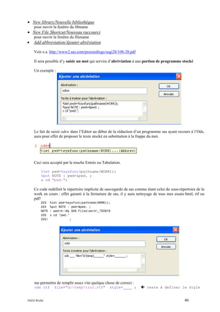 • New library/Nouvelle bibliothèque
pour ouvrir la fenêtre du libname

• New File Shortcut/Nouveau raccourci
pour ouvrir la fenêtre du filename

•

Add abbreviation/Ajouter abréviation
Voir e.a. http://www2.sas.com/proceedings/sugi28/108-28.pdf
Il sera possible d’y saisir un mot qui servira d’abréviation à une portion de programme stocké
Un exemple :

Le fait de saisir odsw dans l’Editor au début de la rédaction d’un programme sas ayant recours à l’Ods,
aura pour effet de proposer le texte stocké en substitution à la frappe du mot.

Ceci sera accepté par la touche Entrée ou Tabulation.
%let pwd=%sysfunc(pathname(WORK));
%put NOTE : pwd=&pwd. ;
x cd "pwd.";

Ce code redéfinit le répertoire implicite de sauvegarde de sas comme étant celui du sous-répertoire de la
work en cours : effet garanti à la fermeture de sas, il y aura nettoyage de tous mes essais html, rtf ou
pdf!
223
224
NOTE
225
225!

%let pwd=%sysfunc(pathname(WORK));
%put NOTE : pwd=&pwd. ;
: pwd=d:My SAS Fileswork_TD2816
x cd "pwd."
;

me permettra de remplir assez vite quelque chose de correct :
ods rtf

INED Wielki

file="d:temptruc.rtf"

style=____ ;

reste à definer le style

40

 