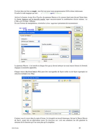 Il existe dans ma liste un magic –mot fort rare pour toute programmation SAS et donc intéressantIl cache le code magique qui suit :
;*';*";*/;quit;*%mend;
Activez le bouton Assign Keys/Touches du panneau Macros et le curseur étant juste devant Néant dans
le champ Appuyez sur la nouvelle touche, taper successivement la combinaison clavier retenue : ici
CTRL et O. Et faire Affecter.
En cas d’erreur de manipulation, réinitialiser et/ou supprimer permettent de recommencer.

Le panneau Macros s’est enrichi et chaque fois que je devrai nettoyer un essai macro foireux la formule
magique à soumettre apparaîtra.
Chaque macro (keyboard macro file) peut être sauvegardée de façon isolée ou de façon regroupée (si
sélection multiple avec Maj)

Comme vous le voyez dans la copie d’écran, j’ai récupéré un travail titanesque, fait par le Macro Maven
de Sas-L, ayant mis en abréviation toutes les fonctions sas : avis aux amateurs car elle génèrent la
structure de la fonction qu’il ne reste plus qu’à compléter.

INED Wielki

42

 