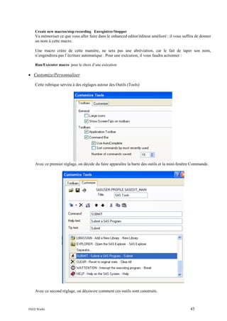 Create new macros/stop recording Enregistrer/Stopper

Va mémoriser ce que vous aller faire dans le enhanced editor/éditeur amélioré : il vous suffira de donner
un nom à cette macro.
Une macro créée de cette manière, ne sera pas une abréviation, car le fait de taper son nom,
n’engendrera pas l’écriture automatique . Pour une exécution, il vous faudra actionner :
Run/Exécuter macro pour le choix d’une exécution

• Customize/Personnaliser
Cette rubrique servira à des réglages autour des Outils (Tools)

Avec ce premier réglage, on décide du faire apparaître la barre des outils et la mini-fenêtre Commande.

Avec ce second réglage, on découvre comment ces outils sont construits.

INED Wielki

43

 