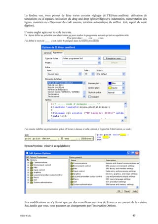 La fenêtre vue, vous permet de faire varier certains réglages de l’Editeur amélioré: utilisation de
tabulations ou d’espaces, utilisation du drag and drop (glisser/déposer), indentation, numérotation des
lignes, maintien ou effacement du code soumis, création automatique du suffixe .SAS, aspect du code
déployé.
L’autre onglet agira sur le style du texte.
Ex Ayant défini au préalable une abréviation pp pour stocker le programme suivant qui est un squelette utile
Proc print data=____ ; var ____ ; run ;
J’ai défini le mot-clé ____ c’est à dire 4 soulignés dans la fenêtre précédente

J’ai ensuite redéfini sa présentation grâce à l’écran ci-dessus et cela a donné, à l’appel de l’abréviation, ce code :

System/Système (réservé au spécialiste)

Les modifications ne s’y feront que par des « meilleurs ouvriers de France » au courant de la cuisine
Sas, tandis que vous, vous passerez ces changements par l’instruction Options.

INED Wielki

45

 