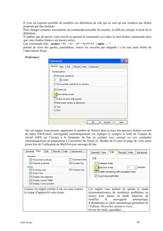 Il vous est toujours possible de modifier ces définitions de clés qui ne sont qu’une situation par défaut
proposée par Sas Institute.
Pour changer certaines associations de commande/ensemble de touches, il suffit de corriger le texte de la
définition.
N’oubliez pas de sauver votre travail en passant la commande save dans la mini-fenêtre commande alors
que votre fenêtre Dmkeys est encore active.
Une commande utile GSUBMIT "*) ;*/ ;/*’’*//*"*/ ;%MEND ; "
permet de clore des quotes, parenthèses, macro etc ouvertes par mégarde ! c’est une autre forme de
l’abréviation Magic
Preferences

Sur cet onglet, vous pourrez augmenter le nombre de fichiers dans la trace des derniers fichiers ouverts
du menu File/Fichier, sauvegarder automatiquement vos réglages (y compris la taille de l’espace de
travail AWS sur l’écran) à la fermeture de Sas en cochant save settings on exit, soumettre
automatiquement un programme à l’ouverture du fichier et décider de la mise en page de votre pièce
jointe lors de l’utilisation du Mail/Envoyer message de Sas.

Laissez cet onglet comme il est, ou vous courrez
le risque d’appauvrir votre écran.

INED Wielki

Cet onglet vous permet de quitter le mode
écrasement(source de nombreux problèmes en
saisie) pour passer en mode insertion, de
modifier
la
sauvegarde
automatique,
d’abandonner le choix automatique perturbant de
l’Editeur. Décrochez autosave every… .
En cas de crash, cependant …

47

 