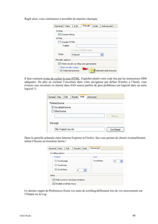 Réglé ainsi, vous continuerez à travailler de manière classique.

Il faut vraiment éviter de cocher la case HTML. Englober plutôt votre code Sas par les instructions ODS
adéquates. De plus en cochant l’ouverture dans votre navigateur par défaut (Firefox à l’Ined), vous
éviterez une ouverture en interne dans SAS source parfois de gros problèmes (un logiciel dans un autre
logiciel !).

Dans la querelle acharnée entre Internet Explorer et Firefox, Sas vous permet de choisir éventuellement
même Chrome un troisième larron !

Ce dernier onglet de Preferences fixera vos sauts de scrolling/défilement lors de vos mouvements sur
l’Output ou la Log.

INED Wielki

48

 