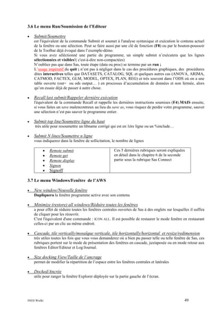 3.6 Le menu Run/Soumission de l’Editeur
•

Submit/Soumettre
est l'équivalent de la commande Submit et soumet à l'analyse syntaxique et exécution le contenu actuel
de la fenêtre ou une sélection. Peut se faire aussi par une clé de fonction (F8) ou par le bouton-poussoir
de la Toolbar déjà évoqué dans l’exemple-démo.
Si vous avez séléctionné une partie du programme, un simple submit n’exécutera que les lignes
sélectionnées et visibles!( c'est-à-dire non-compactées)
N’oubliez pas que dans Sas, toute étape (data ou proc) se termine par un run ;
L’usage impératif du quit ; n’est pas à négliger dans le cas des procédures graphiques, des procédures
dites interactives telles que DATASETS, CATALOG, SQL et quelques autres cas (ANOVA, ARIMA,
CATMOD, FACTEX, GLM, MODEL, OPTEX, PLAN, REG) et très souvent dans l’ODS où on a une
table ouverte (out= ou ods output… ) en processus d’accumulation de données et non fermée, alors
qu’on essaie déjà de passer à autre chose.

•

Recall last submit/Rappeler dernière exécution
l'équivalent de la commande Recall et rappelle les dernières instructions soumises (F4).MAIS ensuite,
si vous faites un save malencontreux au lieu du save as, vous risquez de perdre votre programme, sauver
une sélection n’est pas sauver le programme entier.

•

Submit top line/Soumettre ligne du haut
très utile pour resoumettre un libname corrigé qui est en 1ère ligne ou un %include…

•

Submit N lines/Soumettre n ligne
vous indiquerez dans la fenêtre de sollicitation, le nombre de lignes
•
•
•
•
•

Remote submit
Remote get
Remote display
Signon

Ces 5 dernières rubriques seront expliquées
en détail dans le chapitre 6 de la seconde
partie sous la rubrique Sas Connect

Signoff

3.7 Le menu Windows/Fenêtre de l’AWS
•

New window/Nouvelle fenêtre
Dupliquera la fenêtre programme active avec son contenu

•

Minimize (restore) all windows/Réduire toutes les fenêtres
a pour effet de réduire toutes les fenêtres centrales ouvertes de Sas à des onglets sur lesquelles il suffira
de cliquer pour les réouvrir.
C'est l'équivalent d'une commande : ICON ALL. Il est possible de restaurer le mode fenêtre en restaurant
celles-ci par un clic au même endroit.

•

Cascade, tile vertically/mosaïque verticale, tile horizontally/horizontal et resize/redimension
très utiles toutes les fois que vous vous demanderez où a bien pu passer telle ou telle fenêtre de Sas, ces
rubriques portent sur le mode de présentation des fenêtres en cascade, juxtaposée ou en mode retour aux
fenêtres Editor/Editeur et Log/Journal.

•

Size docking View/Taille de l’ancrage
permet de modifier la répartition de l’espace entre les fenêtres centrales et latérales

•

Docked/Ancrée
utile pour ranger la fenêtre Explorer déployée sur la partie gauche de l’écran.

INED Wielki

49

 