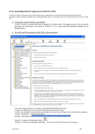 4.1 Le menu Help/Aide de l’espace de travail SAS (AWS)
L’aide Sas en ligne a été bouleversée et l’aide en ligne tend à se rapprocher de l’immense documentation pdf/html du logiciel.
Cependant, comme l’utilisateur, habitué à une version précédente, peut se sentir perdu, nous avons inséré plusieurs liens vers de l’Aide
Sas

•

Using this window/Utiliser cette fenêtre
L’aide s’ouvrira circonstantiellement en rapport à la fenêtre active. Et rappelez-vous si sur un nom de
procédure sas sélectionné, vous faites le Touche F1, il y a aussi aide circonstantielle pointant sur la
documentation

•

Sas help and documentation/Aide SAS et documentation

Cette aide en ligne est basée sur 4 onglets : Sommaire/Index/Rechercher/Favoris
L’usage vous familiarisera avec la nouvelle disposition des panneaux d’aide.
L’index ou la recherche vous permettent, par exemple, de trouver en peu d’étapes la liste des fonctions caractères.

Action1 : Recherche : "character function"
Action2 : Ouverture de
Action3 : La page est intéressante donc
Action4 : Je vais sur la rubrique recherchée Functions and CALL Routines by Category

INED Wielki

52

 