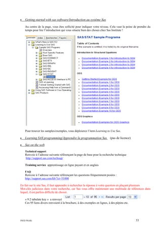 •

Getting started with sas software/Introduction au système Sas
Au centre de la page, vous êtes sollicité pour indiquer votre niveau. Cela vaut la peine de prendre du
temps pour lire l’introduction qui vous situera bien des choses chez Sas Institute !

Pour trouver les samples/exemples, vous déploierez l’item Learning to Use Sas.
•

Learning SAS programming/Apprendre la programmation Sas (pas de licence)

•

Sas on the web
Technical support

Renvoie à l’adresse suivante référençant la page de base pour la recherche technique
http://support.sas.com/techsup/
Training service apprentissage en ligne payant et en anglais
FAQ

Renvoie à l’adresse suivante référençant les questions fréquemment posées :
http://support.sas.com/kb/?ct=51000
En fait sur le site Sas, il faut apprendre à rechercher la réponse à votre question en plaçant plusieurs
Mot-clés judicieux dans votre recherche, car Sas vous offre maintenant une multitude de références dans
lequel, il est parfois difficile de choisir.
« 9.2 tabulate key » a renvoyé
Ces 95 liens divers renvoient à la brochure, à des exemples en lignes, à des pépins etc.

INED Wielki

53

 