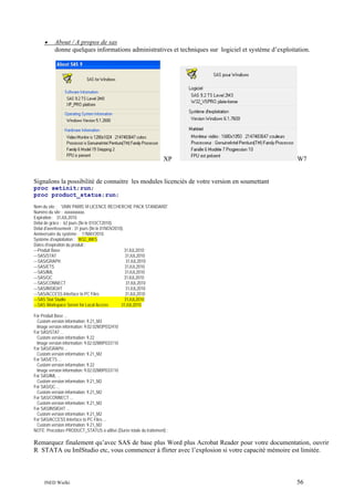 •

About / A propos de sas
donne quelques informations administratives et techniques sur logiciel et système d’exploitation.

XP

W7

Signalons la possibilité de connaitre les modules licenciés de votre version en soumettant
proc setinit;run;
proc product_status;run;
Nom du site : 'UNIV PARIS VI LICENCE RECHERCHE PACK STANDARD'.
Numéro du site : xxxxxxxxxx.
Expiration : 31JUL2010.
Délai de grâce : 62 jours (fin le 01OCT2010).
Délai d'avertissement : 31 jours (fin le 01NOV2010).
Anniversaire du système : 17MAY2010.
Système d'exploitation : W32_WKS .
Dates d'expiration du produit :
---Produit Base
31JUL2010
---SAS/STAT
31JUL2010
---SAS/GRAPH
31JUL2010
---SAS/ETS
31JUL2010
---SAS/IML
31JUL2010
---SAS/QC
31JUL2010
---SAS/CONNECT
31JUL2010
---SAS/INSIGHT
31JUL2010
---SAS/ACCESS Interface to PC Files
31JUL2010
---SAS Stat Studio
31JUL2010
---SAS Workspace Server for Local Access
31JUL2010
For Produit Base ...
Custom version information: 9.21_M3
Image version information: 9.02.02M3P032410
For SAS/STAT ...
Custom version information: 9.22
Image version information: 9.02.02M0P033110
For SAS/GRAPH ...
Custom version information: 9.21_M2
For SAS/ETS ...
Custom version information: 9.22
Image version information: 9.02.02M0P033110
For SAS/IML ...
Custom version information: 9.21_M2
For SAS/QC ...
Custom version information: 9.21_M2
For SAS/CONNECT ...
Custom version information: 9.21_M2
For SAS/INSIGHT ...
Custom version information: 9.21_M2
For SAS/ACCESS Interface to PC Files ...
Custom version information: 9.21_M2
NOTE: Procédure PRODUCT_STATUS a utilisé (Durée totale du traitement) :

Remarquez finalement qu’avec SAS de base plus Word plus Acrobat Reader pour votre documentation, ouvrir
R STATA ou ImlStudio etc, vous commencer à flirter avec l’explosion si votre capacité mémoire est limitée.

INED Wielki

56

 