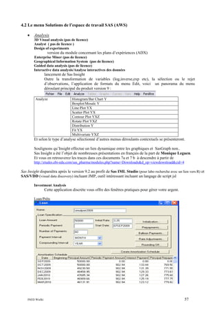 4.2 Le menu Solutions de l’espace de travail SAS (AWS)
•

Analysis
3D Visual analysis (pas de licence)
Analyst ( pas de licence )
Design of experiments

version du module concernant les plans d’expériences (ADX)
Enterprise Miner (pas de licence)
Geographical Information System (pas de licence)
Guided data analysis (pas de licence)
Interactive data analysis/Analyse interactives des données

lancement de Sas Insight
Outre la transformation de variables (log,inverse,exp etc), la sélection ou le rejet
d’observations, l’application de formats du menu Edit, voici un panorama du menu
déroulant principal du produit version 9 :
Analyze

Histogram/Bar Chart Y
Boxplot/Mosaïc Y
Line Plot YX
Scatter Plot YX
Contour Plot YXZ
Rotate Plot YXZ
Distribution Y
Fit YX
Multivariate YXZ

Et selon le type d’analyse sélectionné d’autres menus déroulants contextuels se présenteront.
Soulignons qu’Insight effectue un lien dynamique entre les graphiques et SasGraph non..
Sas Insight a été l’objet de nombreuses présentations en français de la part de Monique Leguen.
Et vous en retrouverez les traces dans ces documents 7a et 7 b à descendre à partir de
http://etudes.ebi-edu.com/sas_pharma/modules.php?name=Downloads&d_op=viewdownload&cid=4

Sas Insight disparaîtra après le version 9.2 au profit de Sas IML Studio (pour labo recherche avec un lien vers R) et
SAS/VDD (visual data discovery) incluant JMP, outil intéressant incluant un langage de script jsl
Investment Analysis

Cette application discrète vous offre des fenêtres pratiques pour gérer votre argent.
Loan/Prêts

INED Wielki

57

 
