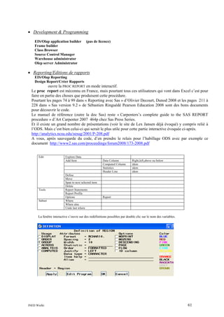 • Development & Programming
EIS/Olap application builder
Frame builder
Class Browser
Source Control Manager
Warehouse administrator
Olep server Administrator

(pas de licence)

• Reporting/Editions de rapports
EIS/Olap Reporting
Design Report/Créer Rapports

ouvre la PROC REPORT en mode interactif.
Le proc report est méconnu en France, mais pourtant tous ces utilisateurs qui vont dans Excel c’est pour
faire en partie des choses que produisent cette procédure.
Pourtant les pages 74 à 99 dans « Reporting avec Sas » d’Olivier Decourt, Dunod 2008 et les pages 211 à
228 dans « Sas version 9.2 » de Sébastien Ringuédé Pearson Education 2008 sont des bons documents
pour découvrir le code.
Le manuel de référence (outre la doc Sas) reste « Carpenters’s complete guide to the SAS REPORT
procedure » d’Art Carpenter 2007 464p chez Sas Press Series.
Et il existe un grand nombre de présentations (voir le site de Lex Jansen déjà évoqué) y compris relié à
l’ODS. Mais c’est bien celui-ci qui serait le plus utile pour cette partie interactive évoquée ci-après.
http://analytics.ncsu.edu/sesug/2001/P-208.pdf
A vous, après sauvegarde du code, d’en prendre le relais pour l’habillage ODS avec par exemple ce
document http://www2.sas.com/proceedings/forum2008/173-2008.pdf

Edit

Tools

Subset

Explore Data
Add Item

Define
Move
Span to next selected item
Delete
Report Statements
Report Profile
Options
Where
Where also
Undo last where

Data Column
Computed Column
Statistics
Header Line

Right,left,above ou below
idem
idem
idem

Report

La fenêtre interactive s’ouvre sur des redéfinitions possibles par double clic sur le nom des variables.

INED Wielki

61

 