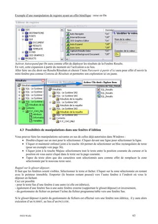 Exemple d’une manipulation de registre ayant un effet bénéfique : mise en On

Activer Autoexpand par On aura comme effet de déployer les résultats de la Fenêtre Results.
En vert, cette expansion à partir du moment où l’activation a eu lieu.
Aller faire un clic droit sur Results/Résultats et choisir l’item Parcourir à partir d’ici aura pour effet d’ouvrir la
mini-fenêtre peu connue Contenu de Résultats et permettre son exploration ici en jaune.

4.3 Possibilités de manipulations dans une fenêtre d’édition
Vous pouvez faire les manipulations suivantes en sus de celles déjà autorisées dans Windows :
• Double-cliquer sur un mot pour le sélectionner. Cliquer devant une ligne pour sélectionner la ligne.
• Cliquer et maintenir enfoncé joint à la touche Alt permet de sélectionner un bloc rectangulaire de texte
(pour un exemple voir page 36).
• Cliquer joint à la touche Majusc sélectionnera tout le texte entre la position courante du curseur et la
position où vous aurez cliqué dans le texte sur la page courante.
• Tapez du texte alors que des caractères sont sélectionnés aura comme effet de remplacer la zone
sélectionnée par le nouveau texte saisi.
Rappel sur le glisser-déposer.
Il faut que les fenêtres soient visibles. Sélectionner le texte et lâcher. Cliquer sur la zone sélectionnée en restant
avec le pointeur immobile. Emporter (le bouton restant poussé) vers l’autre fenêtre à l’endroit où vous le
déposer en lâchant.
Ceci est possible
- pour le texte Sas d’une fenêtre à une autre (si elle est éditrice),
- également d’une fenêtre Sas à une autre fenêtre externe (supportant le glisser/déposer) et inversement,
- du gestionnaire de fichier en portant l’icône du fichier programme/table vers une fenêtre Sas.
Si le glisser/déposer à partir du gestionnaire de fichiers est effectué vers une fenêtre non éditrice, il y aura alors
exécution d’un SUBMIT, au lieu d’un INCLUDE.

INED Wielki

63

 
