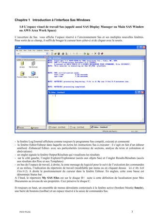 Chapitre 1 Introduction à l’interface Sas Windows
1.0 L’espace visuel de travail Sas (appelé aussi SAS Display Manager ou Main SAS Window
ou AWS Area Work Space)
L’ouverture de Sas vous affiche l’espace réservé à l’environnement Sas et ses multiples nouvelles fenêtres.
Pour sortir de ce champ, il suffit de bouger le curseur hors celui-ci et de cliquer avec la souris.

- la fenêtre Log/Journal affichera comme toujours le programme Sas compilé, exécuté et commenté
- la fenêtre Editor/Editeur dans laquelle on écrira les instructions Sas à exécuter : il s’agit en fait d’un éditeur
amélioré -Enhanced Editor- avec ses particularités (existence de sections, analyse du texte et coloration et
abréviations)
- un onglet signale la fenêtre Output/Résultats qui visualisera les résultats
- sur le côté gauche, l’onglet Explorer/Explorateur (accès aux objets Sas) et l’onglet Results/Résultats (accès
aux résultats des Proc et aux Templates)
- en bas de l’espace de travail, à droite, la zone message du logiciel pour le suivi de l’exécution des commandes
et au milieu, l’indication du répertoire de travail (modifiable par menu ou en cliquant dessus ici d:My SAS
Files9.2). A droite le positionnement du curseur dans la fenêtre Editeur. En anglais, cette zone basse est
dénommée Status bar.
A l’Ined, le répertoire My SAS Files est sur le disque D: suite à cette définition de localisation pour Mes
Documents au niveau de ses propriétés. Ceci préserve le disque C.
Et toujours en haut, un ensemble de menus déroulants contextuels à la fenêtre active (bordure bleutée foncée),
une barre de boutons (toolbar) et un espace réservé à la saisie de commandes Sas.

INED Wielki

3

 