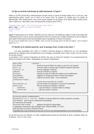 5.2 Qu’en est-il du seul format de table documenté le Xport ?
Même si la FDA (Food Drug Administration) accepte encore ce genre de fichier datant de la v5 de Sas, cette
administration pilote évolue vers le Xml ou la norme Cdisc en matière de validité pour les études de
pharmacopée. Plus modestement, nous avions encore quelque cas de figures où le fichier Xport semble encore
utile ou prévu (ex : dans Stata, cette seule passerelle est prévue pour SAS !).
libname vers xport "d:inedinsightpays.xpt";
proc copy in=av9 out=vers mt=data;
select pays;
run;

Spad7 n’importe plus qu’un fichier délimité (ou Excel, Spss etc.) de préférence rédigé à l’aide d’une étape data
comportant un file et un put, ayant la particularité d’écrire le contenu des variables formatées de sorte à disposer
dans Spad d’informations textes positionnables dans les graphiques d’analyse de données.
Si vous avez le module Sas Access to ODBC, alors il existe un passage direct de SAS vers Spad : voir le manuel
Spad7 ou 7.3

5.3 Quelle est la solution générale pour le passage d'une version à une autre ?
Les deux procédures Sas CPORT et CIMPORT résolvent presque la totalité des cas. Ces procédures
permettent les échanges entre les plateformes ou les échanges ascendants d’une vieille version vers une version
de Sas plus récente.
La procédure CPORT permet l'exportation de fichiers Sas sous un format de transport. Les enregistrements du
fichier de transport sont rendus indépendants du système d'exploitation.
PROC CPORT
FILE=fileref
DATA= ou
CATALOG= ou
LIBRARY=
DATECOPY
NOCOMPRESS
INDEX=YES|NO
CONSTRAINT=YES|NO
EXCLUDE=liste ; ou
SELECT=liste
/MEMTYPE=
/ENTRYTYPE=
RUN ;

<OPTIONS> ;
fournit le nom du fichier où copier ce que l'on veut exporter
nom de la table à exporter (pas d’option de dataset autorisée)
nom du catalogue à exporter
nom de la librairie à exporter
entraine la copie de la date de création ou de modification
supprime la compression dans le fichier de transport
emporte ou non les index et les contraintes
;

;

<instructions éventuelles de contrôle>
liste des entrées du catalogue à exclure de l'exportation
liste des entrées du catalogue à exporter
type des fichiers à exporter (data ou catalog)
type des entrées à exporter

Il existe des options complémentaires
TRANSLATE=(..x to ..x ..x to ..x) ; modifie le code par défaut de certains caractères accentués
NOCOMPRESS pour éviter la compression automatique
et l’instruction de contrôle
TRANTAB NAME=trantab
;
applique une table de transcodage
s’appliquent uniquement à des échanges entre l’Ebcdic (IBM) et l’Ascii ,
mais pas dans un contexte Windows/Linux .
Cependant Sas a fait un bond en avant avec le NLS et son internationalisation (voir leur brochure)
En cas de travail sur une librairie, un ordre complémentaire permet de restreindre le choix à quelques tables de
la librairie : SELECT TAB1 TAB2 ;

INED Wielki

69

 