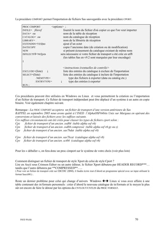 La procédure CIMPORT permet l'importation de fichiers Sas sauvegardés avec la procédure CPORT.
PROC CIMPORT
INFILE= fileref
DATA= ou
CATALOG= ou
LIBRARY=
EXTENDSN=YES|no
DATECOPY
NEW
ISFILEUTF8=NO|yes

<options> ;
fournit le nom du fichier d'où copier ce que l'on veut importer
nom de la table de réception
nom du catalogue de réception
nom de la librairie de réception
ajout d’un octet
copie l’ancienne date (de création ou de modification)
si présent écrasement du catalogue existant de même nom
sera nécessaire si votre fichier de transport a été crée en utf8
(les tables Sas en v9.2 sont marquées par leur encodage)

;

EXCLUDE=(liste)
;
SELECT=(liste)
/MEMTYPE=
/ENTRYTYPE=
RUN ;

<instructions éventuelles de contrôle>
liste des entrées du catalogue à exclure de l'importation
liste des entrées du catalogue à inclure de l'importation
type des fichiers à exporter (data ou catalog etc.)
;
type des entrées à exporter

Ces procédures peuvent être utilisées en Windows ou Linux et vous permettront la création ou l’importation
d’un fichier de transport. Ce fichier de transport indépendant peut être déplacé d’un système à un autre en copie
binaire. Voir également chapitre suivant.
Remarque : La PROC CIMPORT acceptera un fichier de transport d’une version antérieure de Sas
RAPPEL en septembre 2005 nous avons quitté à l’INED l’AlphaOSF64bits Unix sur Margaux en opérant des
conversions et laissés des fichiers avec les suffixes suivants.
Ces suffixes circonstanciés ont été créés pour classer les types de fichiers cport selon :
Cpz
fichier de transport d’un ancien .ssd04 (table alpha osf v6)
Cpx
fichier de transport d’un ancien .ssd04 compressé (table alpha osf v6 gz ou z)
Cpy fichier de transport d’un ancien .sas7bdat (table alpha osf v8)
Cpw
Cpv

fichier de transport d’un ancien .sas7bcat (catalogue alpha osf v8)
fichier de transport d’un ancien .sct04 (catalogue alpha osf v6)

Pour les « déballer », on fera donc un proc cimport sur le système de votre choix (voir plus loin)

Comment distinguer un fichier de transport de style Xport de celui de style Cport ?
Lire en Ascii sous Crimson Editor ou un autre éditeur, le fichier Xport débutera par HEADER RECORD***…
tandis que l’autre débutera par **COMPRESSED**…..
( Pour voir un fichier de transport créé sur EBCDIC (IBM), il faudra écrire tout d’abord un programme spécial avec un input utilisant le
format $ascii80.) .

Reste un dernier problème pour celui qui change d’univers Windows
Linux si vous avez affaire à une
table contenant des in/formats personnels : créer d’abord le nouveau catalogue de in/formats et le moyen le plus
sûr est encore de faire le détour par les options du CNTLOUT/CNTLIN du PROC FORMAT.

INED Wielki

70

 