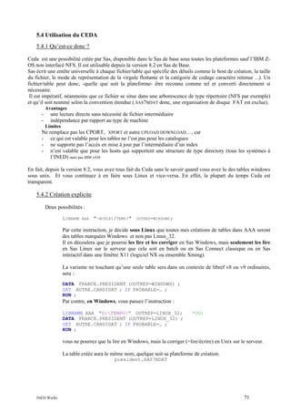 5.4 Utilisation du CEDA
5.4.1 Qu’est-ce donc ?
Ceda est une possibilité créée par Sas, disponible dans le Sas de base sous toutes les plateformes sauf l’IBM ZOS non interfacé NFS. Il est utilisable depuis la version 8.2 en Sas de Base.
Sas écrit une entête universelle à chaque fichier/table qui spécifie des détails comme le host de création, la taille
du fichier, le mode de représentation de la virgule flottante et la catégorie de codage caractère retenue ...). Un
fichier/table peut donc, -quelle que soit la plateforme- être reconnu comme tel et converti directement si
nécessaire.
Il est impératif, néanmoins que ce fichier se situe dans une arborescence de type répertoire (NFS par exemple)
et qu’il soit nommé selon la convention étendue (.SAS7BDAT donc, une organisation de disque FAT est exclue).
Avantages

-

une lecture directe sans nécessité de fichier intermédiaire
indépendance par rapport au type de machine
Limites

Ne remplace pas les CPORT, XPORT et autre UPLOAD DOWNLOAD…, car
- ce qui est valable pour les tables ne l’est pas pour les catalogues
- ne supporte pas l’accès en mise à jour par l’intermédiaire d’un index
- n’est valable que pour les hosts qui supportent une structure de type directory (tous les systèmes à
l’INED) mais pas IBM z/OS
En fait, depuis la version 8.2, vous avez tous fait du Ceda sans le savoir quand vous avez lu des tables windows
sous unix. Et vous continuez à en faire sous Linux et vice-versa. En effet, la plupart du temps Ceda est
transparent.

5.4.2 Création explicite
Deux possibilités :
LIBNAME

AAA

"~WIELKI/TEMP/"

OUTREP=WINDOWS;

Par cette instruction, je décide sous Linux que toutes mes créations de tables dans AAA seront
des tables marquées Windows et non pas Linux_32.
Il en découlera que je pourrai les lire et les corriger en Sas Windows, mais seulement les lire
en Sas Linux sur le serveur que cela soit en batch ou en Sas Connect classique ou en Sas
interactif dans une fenêtre X11 (logiciel NX ou ensemble Xming).
La variante ne touchant qu’une seule table sera dans un contexte de libref v8 ou v9 ordinaires,
sera :
DATA FRANCE.PRESIDENT (OUTREP=WINDOWS) ;
SET AUTRE.CANDIDAT ; IF PROBABLE=… ;
RUN ;

Par contre, en Windows, vous passez l’instruction :
LIBNAME AAA "D:TEMPO" OUTREP=LINUX_32;
DATA FRANCE.PRESIDENT (OUTREP=LINUX_32) ;
SET AUTRE.CANDIDAT ; IF PROBABLE=… ;
RUN ;

*OU;

vous ne pourrez que la lire en Windows, mais la corriger (=lire/écrire) en Unix sur le serveur.
La table créée aura le même nom, quelque soit sa plateforme de création.
president.SAS7BDAT

INED Wielki

71

 