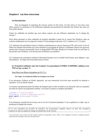 Chapitre 6 Les liens micro-host
6.0 Introduction
Pour accompagner la migration des travaux soumis en Sas Linux vers Sas micro et vice-versa, nous
allons exposer et commenter ici les différentes méthodes qui permettent de transférer des fichiers Sas entre ces
deux plates-formes.
Toutes les méthodes de transfert que nous allons exposer ont une influence importante sur la charge des
réseaux !
Nous allons présenter ici deux méthodes de transfert utilisables à partir de la version Sas Windows, dans un
contexte entièrement sous la coupe des versions V9 (en pratique testé entre v9.2.2 windows et 9.1.3 Linux):
1) L’utilisation des procédures Cport et Cimport conjointement au service fourni par FTP, pour écrire ou lire le
fichier de transport directement sur Linux (transfert et sauvegarde de fichiers). Cependant comme nous pouvons
monter notre ressource personnelle Linux en disponibilité NFS dans Windows et comme Ceda est actif dans le
Sas de base sous Windows, il est devenu rare d’effectuer ces transferts !

2) L’utilisation des procédures Upload et Download fournies avec le module Sas/Connect, pour déplacer -sans
intermédiaire- les objets Sas d'une plate-forme à l'autre.

6.1 Transfert ordinaire sans Sas Connect: Les procédures CPORT, CIMPORT, utilisées avec
FTP en Sas version 9 :
Sens Host vers Micro (réception en 9.2.2 !) :
1ère étape : la création du fichier de transport sur le host

Il est nécessaire d’allouer un fichier séquentiel par une instruction FILENAME pour accueillir les données à
transférer. C'est un fichier binaire.
La création à proprement parler du fichier de transport peut se faire en batch ou en interactif, mais on soumettra
de toutes les façons un programme similaire (voir pour la syntaxe au chapitre précédent) :
libname a "~wielki/temp";
filename b "~wielki/temp/pays.cport";
proc cport data=a.pays file=b;
run ;

Il est fortement conseillé de lire la trace sur la LOG de l’exécution demandée. C’est en général à ce stade que se
produisent la plupart des erreurs.
Il ne sera cependant pas possible de transférer des programmes compilés (macro ou iml). On recompile
toujours les macros quand on change de plateforme ou de version.
C’est aussi pour cette raison qu’il fait toujours garder le programme source, même si les catalogues de macros compilées peuvent
maintenant être protégés contre une déconstruction.

INED Wielki

73

 
