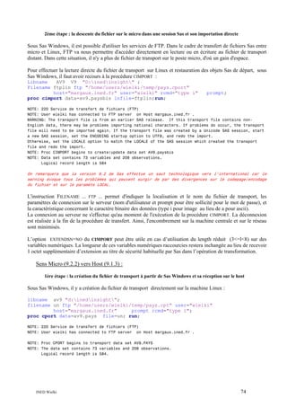 2ème étape : la descente du fichier sur le micro dans une session Sas et son importation directe

Sous Sas Windows, il est possible d'utiliser les services de FTP. Dans le cadre de transfert de fichiers Sas entre
micro et Linux, FTP va nous permettre d'accéder directement en lecture ou en écriture au fichier de transport
distant. Dans cette situation, il n'y a plus de fichier de transport sur le poste micro, d'où un gain d'espace.
Pour effectuer la lecture directe du fichier de transport sur Linux et restauration des objets Sas de départ, sous
Sas Windows, il faut avoir recours à la procédure CIMPORT :
Libname
AV9 V9 "D:inedinsight" ;
Filename ftplin ftp "/home/users/wielki/temp/pays.cport"
host="margaux.ined.fr" user="wielki" rcmd="type i"
proc cimport data=av9.paysbis infile=ftplin;run;

prompt;

NOTE: 220 Service de transfert de fichiers (FTP)
NOTE: User wielki has connected to FTP server on Host margaux.ined.fr .
WARNING: The transport file is from an earlier SAS release. If this transport file contains nonEnglish data, there may be problems importing national characters. If problems do occur, the transport
file will need to be imported again. If the transport file was created by a Unicode SAS session, start
a new SAS session, set the ENCODING startup option to UTF8, and redo the import.
Otherwise, set the LOCALE option to match the LOCALE of the SAS session which created the transport
file and redo the import.
NOTE: Proc CIMPORT begins to create/update data set AV9.paysbis
NOTE: Data set contains 73 variables and 208 observations.
Logical record length is 584

On remarquera que la version 9.2 de Sas effectue un saut technologique vers l’international car le
warning évoque tous les problèmes qui peuvent surgir de par des divergences sur le codepage/encodage
du fichier et sur le paramète LOCAL.

L'instruction FILENAME ... FTP ... permet d'indiquer la localisation et le nom du fichier de transport, les
paramètres de connexion sur le serveur (nom d'utilisateur et prompt pour être sollicité pour le mot de passe), et
la caractéristique concernant le caractère binaire des données (type i pour image au lieu de a pour ascii).
La connexion au serveur ne s'effectue qu'au moment de l'exécution de la procédure CIMPORT. La déconnexion
est réalisée à la fin de la procédure de transfert. Ainsi, l'encombrement sur la machine centrale et sur le réseau
sont minimisés.
L’option EXTENDSN=NO du CIMPORT peut être utile en cas d’utilisation du length réduit (3<=l<8) sur des
variables numériques. La longueur de ces variables numériques raccourcies restera inchangée au lieu de recevoir
1 octet supplémentaire d’extension au titre de sécurité habituelle par Sas dans l’opération de transformation.

Sens Micro (9.2.2) vers Host (9.1.3) :
1ère étape : la création du fichier de transport à partir de Sas Windows et sa réception sur le host

Sous Sas Windows, il y a création du fichier de transport directement sur la machine Linux :
libname av9 "d:inedinsight";
filename un ftp "/home/users/wielki/temp/pays.cpt" user="wielki"
host="margaux.ined.fr"
prompt rcmd="type i";
proc cport data=av9.pays file=un; run;
NOTE: 220 Service de transfert de fichiers (FTP)
NOTE: User wielki has connected to FTP server on Host margaux.ined.fr .
NOTE: Proc CPORT begins to transport data set AV9.PAYS
NOTE: The data set contains 73 variables and 208 observations.
Logical record length is 584.

INED Wielki

74

 