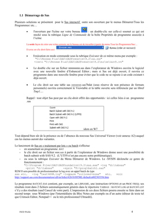 1.1 Démarrage de Sas
Plusieurs solutions se présentent pour le Sas interactif outre son ouverture par le menus Démarrer/Tous les
Programmes/ etc…
•

l'ouverture par l'icône sur votre bureau
: un double-clic sur celle-ci soumet ce qui est
stocké sous la rubrique Ligne de Commande de la boîte Propriétés de programme associée à
l’icône

La seule façon de créer une icône correcte sur le bureau est de travailler à partir du menu Tous les Programmes/Sas/…
Et avec un clic droit faire ceci

•

l'exécution en mode commande sous la rubrique Exécuter de ce même menu par exemple :
"C:PROGRAM FILESSASSASFOUNDATION9.2SAS.EXE"
-CONFIG "C:PROGRAM FILESSASSASFOUNDATION9.2NLSENSASV9.CFG"

•

Le double clic sur un fichier nnnnnnnn.sas dans l’explorateur de Windows ouvrira le logiciel
avec une nouvelle fenêtre d’Enhanced Editor ; mais si Sas est déjà ouvert, il ouvrira ce
programme dans une nouvelle fenêtre pour éviter que le code ne se rajoute à un code existant t
déjà ouvert.

•

Le clic droit sur une table sas yyyyyyy.sas7bdat (sous réserve de non présence de formats
personnels) ouvrira correctement le Viewtable et la table ouverte sera référencée par un libref
Tmp1….

Rappel : tout objet Sas peut par un clic-droit offrir des opportunités : ici celles liées à un programme
.sas

idem en W7
Tout dépend bien sûr de la présence ou de l’absence du nouveau Sas Universal Viewer (voir annexe A2) auquel
cas les menus auront des variantes.
Le lancement de Sas en « traitement par lots » ou batch s'effectue
- en soumettant un programme .BAT
- le clic droit sur un fichier nnn.sas à partir de l’explorateur de Windows donne aussi une possibilité de
batch submit with SAS 9.2. (L’UTF8 n’est pas encore notre problématique).
- ou sous la rubrique Exécuter du Menu Démarrer de Windows. Le -SYSIN déclenche ce genre de
fonctionnement :
"C:Program FilesSASSASFoundation9.2sas.exe" -log "d:tabsas"
-print "d:tabsas"
-sysin "F:progbatch1.sas"
REM Il sera possible de professionnaliser la log avec un appel batch du type
sas etc…
-log "test%H%M.log" -logparm "rollover=none"
etc…
voir
http://support.sas.com/documentation/cdl/en/lrdict/62618/HTML/default/a002303556.htm

Le programme BATCH1.SAS contient, par exemple, un LIBNAME, une instruction OPTIONS et un PROC FREQ; ses
résultats iront dans 2 fichiers automatiquement générés dans le répertoire TABSAS : BATCH1.LOG et BATCH1.LST
s’il y a des résultats (sauf Cancel de votre part). L'impression de ces deux fichiers pourra ensuite se faire dans un
second temps sous Windows (par l'intermédiaire du Bloc Notes par exemple ou d’un autre éditeur de texte tel
que Crimson Editor, Notepad++ ou le très professionnel Ultraedit).

INED Wielki

4

 