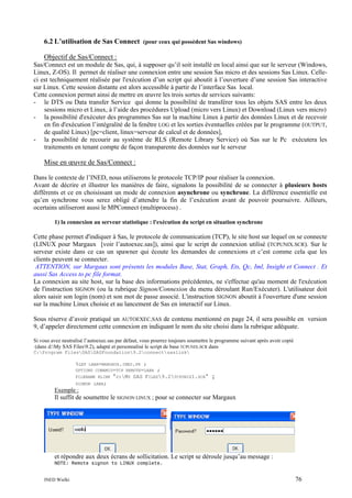 6.2 L’utilisation de Sas Connect (pour ceux qui possèdent Sas windows)
Objectif de Sas/Connect :
Sas/Connect est un module de Sas, qui, à supposer qu’il soit installé en local ainsi que sur le serveur (Windows,
Linux, Z-OS). Il permet de réaliser une connexion entre une session Sas micro et des sessions Sas Linux. Celleci est techniquement réalisée par l'exécution d’un script qui aboutit à l’ouverture d’une session Sas interactive
sur Linux. Cette session distante est alors accessible à partir de l’interface Sas local.
Cette connexion permet ainsi de mettre en œuvre les trois sortes de services suivants:
- le DTS ou Data transfer Service qui donne la possibilité de transférer tous les objets SAS entre les deux
sessions micro et Linux, à l’aide des procédures Upload (micro vers Linux) et Download (Linux vers micro)
- la possibilité d'exécuter des programmes Sas sur la machine Linux à partir des données Linux et de recevoir
en fin d'exécution l’intégralité de la fenêtre LOG et les sorties éventuelles créées par le programme (OUTPUT,
de qualité Linux) [pc=client, linux=serveur de calcul et de données],
- la possibilité de recourir au système de RLS (Remote Library Service) où Sas sur le Pc exécutera les
traitements en tenant compte de façon transparente des données sur le serveur

Mise en œuvre de Sas/Connect :
Dans le contexte de l’INED, nous utiliserons le protocole TCP/IP pour réaliser la connexion.
Avant de décrire et illustrer les manières de faire, signalons la possibilité de se connecter à plusieurs hosts
différents et ce en choisissant un mode de connexion asynchrone ou synchrone. La différence essentielle est
qu’en synchrone vous serez obligé d’attendre la fin de l’exécution avant de pouvoir poursuivre. Ailleurs,
ocertains utiliseront aussi le MPConnect (multiprocess) .
1) la connexion au serveur statistique : l'exécution du script en situation synchrone

Cette phase permet d'indiquer à Sas, le protocole de communication (TCP), le site host sur lequel on se connecte
(LINUX pour Margaux [voir l’autoexec.sas]), ainsi que le script de connexion utilisé (TCPUNIX.SCR). Sur le
serveur existe dans ce cas un spawner qui écoute les demandes de connexions et c’est comme cela que les
clients peuvent se connecter.
ATTENTION, sur Margaux sont présents les modules Base, Stat, Graph, Ets, Qc, Iml, Insight et Connect . Et
aussi Sas Access to pc file format.
La connexion au site host, sur la base des informations précédentes, ne s'effectue qu'au moment de l'exécution
de l'instruction SIGNON (ou la rubrique Signon/Connexion du menu déroulant Run/Exécuter). L'utilisateur doit
alors saisir son login (nom) et son mot de passe associé. L'instruction SIGNON aboutit à l'ouverture d'une session
sur la machine Linux choisie et au lancement de Sas en interactif sur Linux.
Sous réserve d’avoir pratiqué un AUTOEXEC.SAS de contenu mentionné en page 24, il sera possible en version
9, d’appeler directement cette connexion en indiquant le nom du site choisi dans la rubrique adéquate.
Si vous avez neutralisé l’autoexec.sas par défaut, vous pourrez toujours soumettre le programme suivant après avoir copié
(dans d:My SAS Files9.2), adapté et personnalisé le script de base TCPUNIX.SCR dans
C:Program FilesSASSASFoundation9.2connectsaslink
LABA=MARGAUX.INED.FR ;
OPTIONS COMAMID=TCP REMOTE=LABA

%LET

FILENAME RLINK

;
"D:MY SAS FILES9.2TCPUNIX1.SCR" ;

SIGNON LABA;

Exemple :

Il suffit de soumettre le SIGNON LINUX ; pour se connecter sur Margaux

et répondre aux deux écrans de sollicitation. Le script se déroule jusqu’au message :
NOTE: Remote signon to LINUX complete.
INED Wielki

76

 