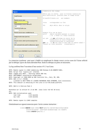 Commentaire des champs
Défini par le config
pour le fichier tcpunix.scr
mais modification possible dans le champ script
d:sasv913tcpuni.scr

par exemple

linux

correspondant au %let

TCP

déjà défini dans le script

Exemple d’un nom de macro
actif
(macro variable prenant la valeur
1 ok 2 échec ou 3 déjà connecté)
no/ yes

si yes affichage du statut de la
transmission en cours d’exécution
(connectstatus=yes si synchrone)
yes/ no
si no sas rend la main dès le remote submit :
travail en local possible
(connectwait=)

La connexion synchrone peut aussi s’établir en remplissant le champ remote session name de l’écran sollicité
par la rubrique signon du menu déroulant Run. Seule la rubrique en jaune est nécessaire.
La log confirme bien l’ouverture d’une session v9.1.3 sur Linux
NOTE:
NOTE:
NOTE:
NOTE:
NOTE:
NOTE:

Remote signon to LINUX commencing (SAS Release 9.02.02M0P011509).
Script file 'tcpunix.scr' entered.
Logged onto UNIX... Starting remote SAS now.
SAS/CONNECT conversation established.
Copyright (c) 2002-2003 by SAS Institute Inc., Cary, NC, USA.
SAS (r) 9.1 (TS1M3)
Licensed to UNIV PARIS VI LICENCE RECHERCHE PACK STANDARD, Site xxxxxxxxxxx.
NOTE: This session is executing on the Linux 2.4.21-63.ELsmp platform.
NOTE: SAS 9.1.3 Service Pack 4
Bienvenue sur la version 9.1.3 de SAS (sous linux red hat 32 bits)
etc
NOTE: SAS initialization used:
real time
0.04 seconds
cpu time
0.03 seconds
NOTE: Remote signon to LINUX complete

Généralement un signon/connexion peut s’écrire comme instruction :
SIGNON REMOTE=nom CONNECTWAIT=yes/no MACVAR=macrovariable
SCRIPT=fileref USER=nom PASSWORD=xxx (OU PROMPT)
CONNECTSTATUS=yes/no ;

INED Wielki

77

 