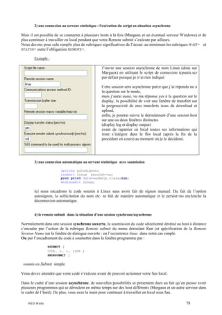 2) une connexion au serveur statistique : l'exécution du script en situation asynchrone

Mais il est possible de se connecter à plusieurs hosts à la fois (Margaux et un éventuel serveur Windows) et de
plus continuer à travailler en local pendant que votre Remote submit s’exécute par ailleurs.
Nous devons pour cela remplir plus de rubriques significatives de l’écran: au minimum les rubriques WAIT= et
STATUS= outre l’obligatoire REMOTE=.
Exemple :

J’ouvre une session asynchrone de nom Linux (donc sur
Margaux) en utilisant le script de connexion tcpunix.scr
par défaut puisque je n’ai rien indiqué.
Cette session sera asynchrone parce que j’ai répondu no à
la question sur le mode,
mais j’aurai aussi, vu ma réponse yes à la question sur le
display, la possibilité de voir une fenêtre de transfert sur
la progressivité de mes transferts issus de download et
upload,
enfin, je pourrai suivre le déroulement d’une session host
sur une ou deux fenêtres distinctes
(display log et display output)
avant de rapatrier en local toutes ses informations qui
iront s’intégrer dans le flot local (après la fin de la
procédure en cours) au moment où je le déciderai.

3) une connexion automatique au serveur statistique avec soumission
options autosignon;
rsubmit linux persist=no;
proc print data=sashelp.class;run;
endrsubmit linux;

Ici nous encadrons le code soumis à Linux sans avoir fait de signon manuel. Du fait de l’option
autosignon, la sollicitation du nom etc. se fait de manière automatique et le persist=no enclenche la
déconnexion automatique.

4) le remote submit dans la situation d’une session synchrone/asynchrone

Normalement dans une session synchrone ouverte, la soumission du code sélectionné destiné au host à distance
s’encadre par l’action de la rubrique Remote submit du menu déroulant Run (et spécification de la Remote
Session Name sur la fenêtre de dialogue ouverte : en l’occurrence linux dans notre cas simple.
Ou par l’encadrement du code à soumettre dans la fenêtre programme par :
RSUBMIT ;
CODE… ;… ;…
ENDRSUBMIT ;

;RUN ;

soumis en Submit simple
Vous devez attendre que votre code s’exécute avant de pouvoir actionner votre Sas local.
Dans le cadre d’une session asynchrone, de nouvelles possibilités se présentent dues au fait qu’on puisse avoir
plusieurs programmes qui se déroulent en même temps sur des host différents (Margaux et un autre serveur dans
le cadre de l’Ined). De plus, vous avez la main pour continuer à travailler en local sous Sas.
INED Wielki

78

 