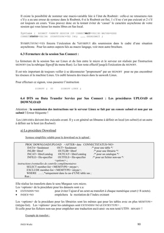 Il existe la possibilité de nommer une macro-variable liée à l’état du Rsubmit : celle-ci ne retournera rien
s’il y a eu une erreur de syntaxe dans le Rsubmit, 0 si le Rsubmit est fini, 1 s’il ne s’est pas exécuté et 2 s’il
est toujours en cours. Vous pouvez donc en la testant éviter de ‘casser’ le caractère asynchrone de votre
session qui vous laisse les mains libres en Sas local.
Syntaxe :

RSUBMIT
CONNECTSTATUS=YES|NO

<REMOTE

SESSION ID> CONNECTWAIT=YES|NO MACVAR=XXXX
SYSRPUTSYNC=YES |NO; ……… ENDRSUBMIT ;

SYSRPUTSYNC=YES forcera l’exécution du %SYSRPUT dès soumission dans le cadre d’une situation
asynchrone. Pour les autres aspects liés au macro langage, voir mon autre brochure.

6.3 Fermeture de la session Sas Connect :
La fermeture de la session Sas sur Linux et du lien entre le micro et le serveur est réalisée par l'instruction
SIGNOFF (ou la rubrique Signoff du menu Run). Le lien reste effectif jusqu'à l'exécution du SIGNOFF.
Il est très important de toujours veiller à se déconnecter "proprement" par un SIGNOFF pour ne pas encombrer
les réseaux et la machine Linux. Un oubli laissera des traces dans la saswork Linux.
Pour effectuer ce signon, vous passerez l’instruction
SIGNOFF

;

OU

SIGNOFF LINUX

;

6.4 DTS ou Data Transfer Service par Sas Connect : Les procédures UPLOAD et
DOWNLOAD
Attention : la soumission des instructions sur le serveur Linux se fait par un remote submit et non par un
submit ! Erreur fréquente !
Les LIBNAMEs doivent être exécutés avant. Il y a en général un libname à définir en local (en submit) et un autre
à définir sur le host (en Rsubmit)

a) La procédure Download
Syntaxe simplifiée valable pour le download ou le upload :
PROC DOWNLOAD/UPLOAD <AFTER= date CONNECTSTATUS=NO>
DATA= Sasdataset
OUT= Sasdataset
/* pour une table */
INLIB= libref
OUTLIB= libref
/* pour une librairie */
INCAT= libref.catalog
OUTCAT= libref.catalog
/* pour un catalogue */
INFILE= file-specifier
OUTFILE= file-specifier
/* pour un fichier non-sas */
<options> ;
instructions éventuelles de contrôle complémentaires
SELECT member-list </MEMTYPE= mtype>;
EXCLUDE member-list </MEMTYPE= mtype>;
WHERE …. ; *uniquement dans la cas d’UNE table sas ;
Run ;

Elle réalise les transferts dans le sens Margaux vers micro.
Les <options> de la procédure pour les datasets sont e.a:
pour éviter l’ajout d’un octet au transfert à chaque numérique court (<8 octets).
• EXTENDSN=NO
• INDEX=NO
empêchera la recréation de l’index existant
Les <options> de la procédure pour les librairies sont les mêmes que pour les tables avec en plus MEMTYPE=
(mtype-list). Les <options> pour les catalogues sont EXTENDSN=NO et ENTRYTYPE= .
Et celle pour les fichiers non-sas pour empêcher une traduction ascii-ansi- ou non testé UTF8 : BINARY !
Exemple de transfert :
INED Wielki

80

 