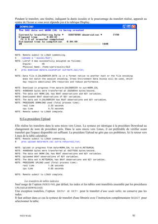 Pendant le transfert, une fenêtre, indiquant la durée écoulée et le pourcentage du transfert réalisé, apparaît au
centre de l'écran si vous avez répondu yes à la rubrique Display.

NOTE: Remote submit to LINUX commencing.
5
libname a "~wielki/OLD";
NOTE: Libref A was successfully assigned as follows:
Engine:
V9
Physical Name: /home/users/wielki/OLD
6
proc download data=a.calendrier out=work.cal;run;
NOTE: Data file A.CALENDRIER.DATA is in a format native to another host or the file encoding
does not match the session encoding. Cross Environment Data Access will be used, which
may require additional CPU resources and reduce performance.
NOTE:
NOTE:
NOTE:
NOTE:
NOTE:
NOTE:

Download in progress from data=A.CALENDRIER to out=WORK.CAL
44985464 bytes were transferred at 25258544 bytes/second.
The data set WORK.CAL has 9547 observations and 621 variables.
Downloaded 9547 observations of 621 variables.
The data set A.CALENDRIER has 9547 observations and 621 variables.
PROCEDURE DOWNLOAD used (Total process time):
real time
2.03 seconds
cpu time
0.73 seconds
NOTE: Remote submit to LINUX complete.

b) La procédure Upload
Elle réalise les transferts dans le sens micro vers Linux. La syntaxe est identique à la procédure Download au
changement de nom de procédure près. Dans le sens micro vers Linux, il est préférable de vérifier avant
transfert que l'espace disponible est suffisant. La procédure Upload ne gère pas ces problèmes. Ici le retour vers
Linux de la table calendrier.
NOTE: Remote submit to LINUX commencing.
8
proc upload data=work.cal out=a.retourcal;run;
NOTE:
NOTE:
NOTE:
NOTE:
NOTE:
NOTE:

Upload in progress from data=WORK.CAL to out=A.RETOURCAL
44985464 bytes were transferred at 44277030 bytes/second.
The data set WORK.CAL has 9547 observations and 621 variables.
Uploaded 9547 observations of 621 variables.
The data set A.RETOURCAL has 9547 observations and 621 variables.
PROCEDURE UPLOAD used (Total process time):
real time
1.06 seconds
cpu time
0.65 seconds

NOTE: Remote submit to LINUX complete.

Les transferts de tables indexées

Sauf usage de l’option INDEX=NO, par défaut, les index et les tables sont transférés ensemble par les procédures
UPLOAD et DOWNLOAD.
Une exception toutefois, l’option DATA= et OUT= pour le transfert d’une seule table, ne conserve pas les
index.
Il faut utiliser dans ce cas la syntaxe de transfert d'une librairie avec l’instruction complémentaire SELECT pour
sélectionner la table.

INED Wielki

81

 