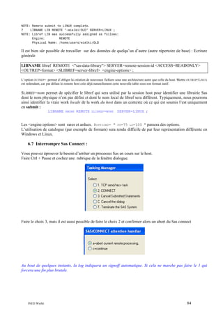 NOTE: Remote submit to LINUX complete.
7
LIBNAME LIB REMOTE "~wielki/OLD" SERVER=LINUX ;
NOTE: Libref LIB was successfully assigned as follows:
Engine:
REMOTE
Physical Name: /home/users/wielki/OLD

Il est bien sûr possible de travailler sur des données de quelqu’un d’autre (autre répertoire de base) : Ecriture
générale
LIBNAME libref REMOTE <"sas-data-library"> SERVER=remote-session-id <ACCESS=READONLY>
<OUTREP=format> <SLIBREF=server-libref> <engine-options> ;
L’option OUTREP= permet d’obliger la création de nouveaux fichiers sous une architecture autre que celle du host. Mettre OUTREP=LINUX
est redondant, car par défaut le remote host crée déjà naturellement cette nouvelle table sous son format natif.

SLIBREF=nom permet de spécifier le libref qui sera utilisé par la session host pour identifier une librairie Sas
dont le nom physique n’est pas défini et dont le nom local de libref sera différent. Typiquement, nous pourrons
ainsi identifier la vraie work locale de la work du host dans un contexte où ce qui est soumis l’est uniquement
en submit :
LIBNAME

RWORK

REMOTE

SLIBREF=WORK

SERVER=LINUX ;

Les <engine options> sont rares et ardues. ROPTIONS= " PS=75 LS=100 " passera des options.
L’utilisation de catalogue (par exemple de formats) sera rendu difficile de par leur représentation différente en
Windows et Linux.

6.7 Interrompre Sas Connect :
Vous pouvez éprouver le besoin d’arrêter un processus Sas en cours sur le host.
Faire Ctrl + Pause et cochez une rubrique de la fenêtre dialogue.

Faire le choix 3, mais il est aussi possible de faire le choix 2 et confirmer alors un abort du Sas connect

Au bout de quelques instants, la log indiquera un signoff automatique. Si cela ne marche pas faire le 1 qui
forcera une fin plus brutale.

INED Wielki

84

 