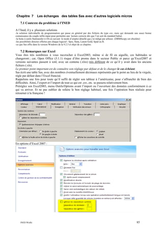 Chapitre 7

Les échanges des tables Sas avec d’autres logiciels micros

7.1 Contexte du problème à l’INED
A l’Ined, il y a plusieurs solutions
-la solution individuelle de programmation qui passe en général par des fichiers du type csv, mais qui demande une assez bonne
connaissance du couple infile-input pour permettre une lecture correcte dès que l’on sort du standard balisé.
-la boite à outils Stattransfer (v10) en suivant le mode d’emploi détaillé que j’ai rédigé par ailleurs (DBMScopy est obsolète)
-les possibilités directes offertes par chaque logiciel : Spss, Stata, Latent Gold, Spad ou R.
-ce que Sas offre dans la version Windows de la 9.2.3 et objet de ce chapitre.

7.2 Remarques sur Excel
Vous êtes très nombreux à vous raccrocher à Excel2003, même si de fil en aiguille, ces habitudes se
changeront ; car, Open Office (3.1.1) risque d’être promu dans le secteur Public et parce qu’Excel2007 et
versions suivantes passent à xml, avec un contenu (.xlsx) très différent de ce qu’il y avait dans les anciens
fichiers (.xls).
Le premier point important est de connaître son réglage par défaut et de le changer le cas échéant.
Sas écrit une table Sas, avec des nombres éventuellement décimaux représentés par le point au lieu de la virgule,
règle par défaut dans l’Excel francisé.
Rappelons une fois pour toute qu’il suffit de régler son tableur à l’américaine, pour s’affranchir de bien des
difficultés. Ainsi, l’export et l’import de tout ce qui est .csv, etc. se passera relativement bien.
Préréglez son Excel2003, menu Outils/Options avant l’import ou l’ouverture des données conformément à ce
qui va arriver. Et ne pas oublier de refaire le bon réglage habituel, une fois l’opération bien réalisée pour
retourner à la française !

En options d’Excel 2007 :

INED Wielki

85

 