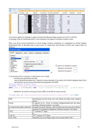 Vous devez repérer le rectangle à copier en terme de références ligne-colonne (ici L2C2 :L14C10).
Le passage à Sas est maintenant prêt si vous connaissez les lignes et colonnes à copier en Sas.
Mais vous devez encore harmoniser en Excel chaque colonne numérique en y appliquant un format régulier
positionnant bien la décimale (qui ne peut rester la virgule mais doit devenir le point sans espace pour les
milliers).

et
Le programme Sas à soumettre est finalement assez simple.
- ouverture des possibilités de liens
pour la désynchronisation des 2 logiciels et pour permettre l’ouverture de la feuille adéquate dans Excel
qui doit être ouvert avant le lancement du programme Sas DDE.
options noxwait noxsync xmin;
%SYSEXEC "C:Program FilesMicrosoft OfficeOffice12excel.exe";
data _null_; rc=sleep(8); run; * pour attendre l’ouverture ou/

x start excel;

- définition du chemin et du type d’accès DDE à la feuille de calcul ouverte
filename demo dde 'Excel|d:datatest4[testdde.xls]Feuil1!L2C2:L14C10' lrecl=1024;

DDE
Excel|
[d :datatest4testdde.xls]Feuil1
!
L2C2
:
L14C10
lrecl=1024

INED Wielki

spécification du lien choisi suivi des détails du triplet entre simples
quotes ' '
le logiciel est ici Excel, se termine obligatoirement par une barre
verticale clôturant la partie 1 du triplet
les path et nom du classeur entre crochets suivi du nom de la feuille
un point d’exclamation obligatoire clôturant la partie 2 du triplet
2ère colonne 2ère ligne
à
10ème colonne 14ème ligne
important en cas de longue ligne excel car par défaut 256 !

87

 