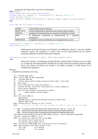 - programme de l’étape Data pour lire les informations.
data reussi;
infile demo dlm='09'X notab dsd missover ;
informat nom $20. prenom $15. nationalite $10. datnais ddmmyy10.;
format datnais ddmmyy10.;
input num nom $ prenom $ nationalite $ datnais somme acompte retenues apayer;
run;
INFILE DEMO DLM='09'X NOTAB DSD MISSOVER

DEMO
DLM=’09’X
NOTAB
DSD

;

Fileref défini dans le filename
code hexadécimal de séparation des colonnes dans le tableur
empêche la transformation du caractère de tabulation en blanc
2 délimiteurs consécutifs se transformeront en 1 modalité
manquante
empêche la lecture de déborder sur l’enregistrement suivant

MISSOVER

INFORMAT NOM $20. PRENOM $15. NATIONALITE
FORMAT DATNAIS DDMMYY10.;

$10.

DATNAIS DDMMYY10.;

établissement du format de lecture (ou informat) des différentes colonnes sinon les variables
caractères auraient été tronquées à 8 octets, nous n’avons heureusement pas de colonne
numérique dépassant 8 positions (décimale comprise).
INPUT NUM NOM
RUN;

$

PRENOM

$

NATIONALITE

$

DATNAIS

SOMME ACOMPTE RETENUES APAYER;

lecture des colonnes en numérique sauf spécification contraire dans l’informat ou avec le signe
$. L’écriture de cette ligne peut être facilitée par un copier coller de la première ligne de la table
Excel sous réserve de nettoyer les accents et les blancs éventuels. Il suffit ensuite de la
compléter par quelques $.
Résultats
- résultat de la soumission sur la log :
55
filename demo clear;
NOTE: Fileref DEMO has been deassigned.
56
filename demo dde
57
'Excel|d:datatest4[testdde.xls]Feuil1!L2C2:L14C10' lrecl=1024;
58
data reussi;
59
infile demo dlm='09'X notab dsd missover ;
60
informat nom $20. prenom $15. nationalite $10. datnais ddmmyy10.;
61
format datnais ddmmyy10.;
62
input num nom $ prenom $ nationalite $ datnais
63
somme acompte retenues apayer;
64
run;
NOTE: The infile DEMO is:
DDE Session,
SESSION=Excel|d:datatest4[testdde.xls]Feuil1!L2C2:L14C10,
RECFM=V,LRECL=1024
NOTE: Invalid data for datnais in line 11 32-42.
RULE:
----+----1----+----2----+----3----+----4----+----5----+----6----+----7----+----8---11

CHAR 74.CXXXXXA.CXXXS.NON PRECISE.NON PRECISE.644.00 .600.00 ..44.00 66
ZONE 330445444404445445044425544454044425544454033323320333233200332332
NUMR 7493161EE193812C539EFE002539359EFE002539359644E0009600E0009944E000
nom=CXXXXXA prenom=CXXXXS nationalite=NON PRECIS datnais=. num=74 somme=644 acompte=600
retenues=. apayer=44 _ERROR_=1 _N_=11
NOTE: 13 records were read from the infile DEMO.
The minimum record length was 53.
The maximum record length was 67.
NOTE: The data set WORK.REUSSI has 13 observations and 9 variables.
NOTE: DATA statement used (Total process time):
real time
0.01 seconds
cpu time
0.01 seconds
INED Wielki

88

 