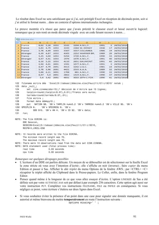 Le résultat dans Excel ne sera satisfaisant que si j’ai, soit préréglé Excel en réception de décimale-point, soit si
j’ai utilisé le format numx…dans un contexte d’options internationales inchangées.
Le preuve montrée n’a réussi que parce que j’avais précréé le classeur excel et laissé ouvert le logiciel:
remarquez que je suis resté en mode décimale virgule avec un code faisant recours à numx…

122 filename ecrira dde 'Excel|D:tabsas[ddecine.xlsx]Feuil1!L1C1:L13C10' notab ;
123 data _null_;
124
set cine.cinema(obs=13);* décision de n'écrire que 13 lignes;
125
tarplin=round((tarplin/6.57),0.01);*francs vers euros;
126
tarredu=round(tarredu/6.57,.01);
127
file ecrira ;
128
format data ddmmyy10.;
129
put
NATION $8. '09'x TARPLIN numx5.2 '09'x TARREDU numx5.2 '09'x VILLE $5. '09'x
129! SPECPLIN 6.
'09'x SPECREDU 6. '09'x
130
SDD $10. '09'x AN 4. '09'x ID $2. '09'x data;
131
run;
NOTE: The file ECRIRA is:
DDE Session,
SESSION=Excel|D:tabsas[ddecine.xlsx]Feuil1!L1C1:L13C10,
RECFM=V,LRECL=256
NOTE: 13 records were written to the file ECRIRA.
The minimum record length was 70.
The maximum record length was 70.
NOTE: There were 13 observations read from the data set CINE.CINEMA.
NOTE: DATA statement used (Total process time):
real time
0.03 seconds
cpu time
0.00 seconds

Remarques sur quelques dérapages possibles
L’écriture d’un DDE est parfois délicate. Un moyen de se débrouiller est de sélectionner sur la feuille Excel
la zone stricte où vous avez l’intention d’écrire ; elle s’affiche en noir (inverse) ; faire copier du menu
Edition et passer à Sas. Afficher le dde triplet du menu Options de la fenêtre AWS ; par <CTRL> <C>
récupérer le triplet affiché du Clipboard dans le Presse-papiers. Le Coller, enfin, dans la fenêtre Program
Editor.
• Pensez quand même à la longueur de ce que vous allez essayer d’écrire. L’option LINESIZE de Sas a été
définie soit par votre AUTOEXEC.SAS soit par défaut à par exemple 256 caractères. Cette option agit aussi sur
votre instruction PUT. Complétez vos instructions FILENAME, FILE ou INFILE en conséquence. Si vous
négligez ce point, votre écriture s’étalera sur deux lignes dans Excel.
•

•

Si vous souhaitez éviter la présence d’un point dans une case pour signaler une donnée manquante, il est
autorisé et même bienvenu de mettre temporairement en route l’instruction suivante :
options missing=' ' ;

INED Wielki

91

 