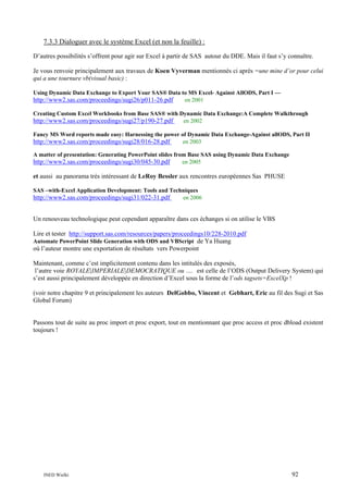 7.3.3 Dialoguer avec le système Excel (et non la feuille) :
D’autres possibilités s’offrent pour agir sur Excel à partir de SAS autour du DDE. Mais il faut s’y connaître.
Je vous renvoie principalement aux travaux de Koen Vyverman mentionnés ci après =une mine d’or pour celui
qui a une tournure vb(visual basic) :
Using Dynamic Data Exchange to Export Your SAS® Data to MS Excel- Against AllODS, Part I —
http://www2.sas.com/proceedings/sugi26/p011-26.pdf
en 2001
Creating Custom Excel Workbooks from Base SAS® with Dynamic Data Exchange:A Complete Walkthrough
http://www2.sas.com/proceedings/sugi27/p190-27.pdf
en 2002
Fancy MS Word reports made easy: Harnessing the power of Dynamic Data Exchange-Against allODS, Part II
http://www2.sas.com/proceedings/sugi28/016-28.pdf
en 2003
A matter of presentation: Generating PowerPoint slides from Base SAS using Dynamic Data Exchange
http://www2.sas.com/proceedings/sugi30/045-30.pdf
en 2005

et aussi au panorama très intéressant de LeRoy Bessler aux rencontres européennes Sas PHUSE
SAS –with-Excel Application Development: Tools and Techniques
http://www2.sas.com/proceedings/sugi31/022-31.pdf
en 2006

Un renouveau technologique peut cependant apparaître dans ces échanges si on utilise le VBS
Lire et tester http://support.sas.com/resources/papers/proceedings10/228-2010.pdf
Automate PowerPoint Slide Generation with ODS and VBScript de Ya Huang
où l’auteur montre une exportation de résultats vers Powerpoint
Maintenant, comme c’est implicitement contenu dans les intitulés des exposés,
l’autre voie ROYALE|IMPERIALE|DEMOCRATIQUE ou …. est celle de l’ODS (Output Delivery System) qui
s’est aussi principalement développée en direction d’Excel sous la forme de l’ods tagsets=ExcelXp !
(voir notre chapitre 9 et principalement les auteurs DelGobbo, Vincent et Gebhart, Eric au fil des Sugi et Sas
Global Forum)

Passons tout de suite au proc import et proc export, tout en mentionnant que proc access et proc dbload existent
toujours !

INED Wielki

92

 
