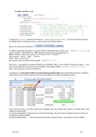 Exemple avec dbms= excel
PROC IMPORT
DBMS=EXCEL
OUT=work.dremm
DATAFILE= "d:inedkatedremm.xlsx"
REPLACE ;
SHEET="Data récentes";
/* nom de la feuille 32 posit maxi
*/
GETNAMES=YES;
/* ligne 1 donnera texte pour noms de variables */
SCANTEXT=YES;
/* scanne colonnes entières pour le length
*/
USEDATE=YES;
/* DATE format pour colonnes date/time
*/
SCANTIME=YES;
/* scanne pour identifier colonne time
*/
DBSASLABEL=NONE;
/* laisser les labels à vide
*/
TEXTSIZE=512;
/* length caractère maxi
*/

L’usage de DBMS=EXCEL permettra l’écriture de range='NOMFEUIL$A1:G200';,s’il est nécessaire de préciser
un champ. Sinon, on utilisera le sheet= pour nommer les feuilles entières.
Qu’en est-il des noms de feuilles ?
Il semble impossible d’accepter un nom de feuille commençant par un blanc. Ex : SHEET=" blanc%"; ou
autres variantes "' blanc%$'n" etc.
donnera un échec pour une requête sql !!!!!
ERROR: Prepare: Mise entre crochets non valide du nom " blanc%$ ".
SQL statement: SELECT * FROM ` blanc%$`
ERROR: Import unsuccessful.

Par contre le blanc encadré est bien accepté : SHEET="don 't";
Sans sheet=, Sas prendra le première feuille qui se présente. Mais si vous utilisez l’instruction range= , vous
aurez la possibilité de ne lire qu’un sous-ensemble d’une certaine feuille : range="accentué$c1:d10";
Mais vous ne pouvez avoir les 2 instructions.
En général, il ne faut jamais utiliser d’accents dans la première ligne (future ligne dénommant les variables)
d’une feuille excel, même si, dans certains cas, Sas remplacera les lettres accentuées par des _ .

Cette saisie des dates a été faite exprès pour mélanger dans une colonne des cellules au format date et des
cellules au format texte.
La colonne montantform a été saisie sous un format numérique .00 , par contre la colonne montant l’a été avec
un format de cellule standard.
Les deux colonnes date_ … sont au format date mais leur contenu diverge : la seconde a un time variable.

INED Wielki

94

 