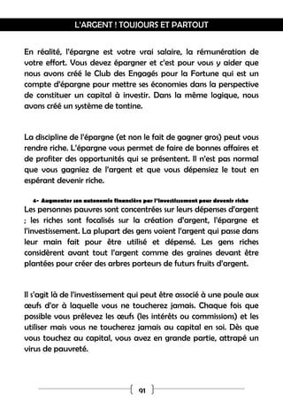 L’ARGENT ! TOUJOURS ET PARTOUT
91
En réalité, l’épargne est votre vrai salaire, la rémunération de
votre effort. Vous devez épargner et c’est pour vous y aider que
nous avons créé le Club des Engagés pour la Fortune qui est un
compte d’épargne pour mettre ses économies dans la perspective
de constituer un capital à investir. Dans la même logique, nous
avons créé un système de tontine.
La discipline de l’épargne (et non le fait de gagner gros) peut vous
rendre riche. L’épargne vous permet de faire de bonnes affaires et
de profiter des opportunités qui se présentent. Il n’est pas normal
que vous gagniez de l’argent et que vous dépensiez le tout en
espérant devenir riche.
4- Augmenter son autonomie financière par l’investissement pour devenir riche
Les personnes pauvres sont concentrées sur leurs dépenses d’argent
; les riches sont focalisés sur la création d’argent, l’épargne et
l’investissement. La plupart des gens voient l’argent qui passe dans
leur main fait pour être utilisé et dépensé. Les gens riches
considèrent avant tout l’argent comme des graines devant être
plantées pour créer des arbres porteurs de futurs fruits d’argent.
Il s’agit là de l’investissement qui peut être associé à une poule aux
œufs d’or à laquelle vous ne toucherez jamais. Chaque fois que
possible vous prélevez les œufs (les intérêts ou commissions) et les
utiliser mais vous ne toucherez jamais au capital en soi. Dès que
vous touchez au capital, vous avez en grande partie, attrapé un
virus de pauvreté.
 