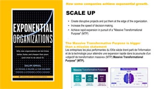 SCALE UP
• Create disruptive projects and put them at the edge of the organization.
• Increase the speed of decision-making.
• Achieve rapid expansion in pursuit of a "Massive Transformational
Purpose" (MTP)
.
Les entreprises les plus performantes du XXIe siècle tirent parti de l'information
et de la technologie pour atteindre une expansion rapide dans la poursuite d'un
«objectif de transformation massive» (MTP) Massive Transformational
Purpose" (MTP).
The Massive Transformative Purpose is bigger
than a mission statement
How some companies achieve exponential growth.
 