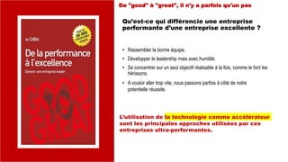 Qu’est-ce qui différencie une entreprise
performante d’une entreprise excellente ?
• Rassembler la bonne équipe.
• Développer le leadership mais avec humilité.
• Se concentrer sur un seul objectif réalisable à la fois, comme le font les
hérissons.
• A vouloir aller trop vite, nous passons parfois à côté de notre
potentielle réussite.
De "good" à "great", il n'y a parfois qu'un pas
L’utilisation de la technologie comme accélérateur
sont les principales approches utilisées par ces
entreprises ultra-performantes.
 