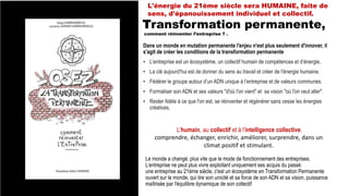 Le monde a changé, plus vite que le mode de fonctionnement des entreprises.
L’entreprise ne peut plus vivre exploitant uniquement ses acquis du passé.
une entreprise au 21ème siècle, c'est un écosystème en Transformation Permanente
ouvert sur le monde, qui tire son unicité et sa force de son ADN et sa vision, puissance
maîtrisée par l'équilibre dynamique de son collectif
Dans un monde en mutation permanente l'enjeu n'est plus seulement d'innover, il
s'agit de créer les conditions de la transformation permanente
• L’entreprise est un écosystème, un collectif humain de compétences et d’énergie,
• La clé aujourd'hui est de donner du sens au travail et créer de l'énergie humaine.
• Fédérer le groupe autour d’un ADN unique à l’entreprise et de valeurs communes.
• Formaliser son ADN et ses valeurs "d'où l'on vient" et sa vision "où l'on veut aller".
• Rester fidèle à ce que l'on est, se réinventer et régénérer sans cesse les énergies
créatives.
Transformation permanente,
comment réinventer l’entreprise ? .
L’humain, au collectif et à l’intelligence collective.
comprendre, échanger, enrichir, améliorer, surprendre, dans un
climat positif et stimulant.
L'énergie du 21ème siècle sera HUMAINE, faite de
sens, d'épanouissement individuel et collectif.
 