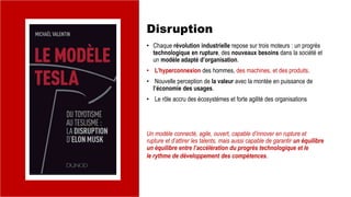 Disruption
• Chaque révolution industrielle repose sur trois moteurs : un progrès
technologique en rupture, des nouveaux besoins dans la société et
un modèle adapté d’organisation.
• L’hyperconnexion des hommes, des machines, et des produits.
• Nouvelle perception de la valeur avec la montée en puissance de
l’économie des usages.
• Le rôle accru des écosystèmes et forte agilité des organisations
Un modèle connecté, agile, ouvert, capable d’innover en rupture et
rupture et d’attirer les talents, mais aussi capable de garantir un équilibre
un équilibre entre l’accélération du progrès technologique et le
le rythme de développement des compétences.
 