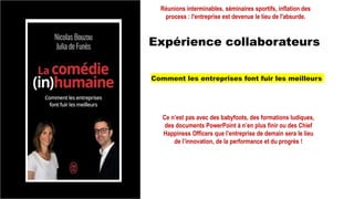 Expérience collaborateurs
Réunions interminables, séminaires sportifs, inflation des
process : l'entreprise est devenue le lieu de l'absurde.
Comment les entreprises font fuir les meilleurs
Ce n’est pas avec des babyfoots, des formations ludiques,
des documents PowerPoint à n’en plus finir ou des Chief
Happiness Officers que l’entreprise de demain sera le lieu
de l’innovation, de la performance et du progrès !
 