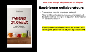 Expérience collaborateurs
• Proposer une nouvelle expérience au travail
• Attirer et fidéliser les talents, reconquérir l'engagement
des collaborateurs et soigner la réputation de l’entreprise
sur les réseaux sociaux
Faites de vos employés mes premiers fans de l’entreprise
Développer un environnement de travail plus
intelligent, plus humain et plus épanouissant
 